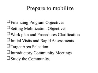 Prepare to mobilize
Finalizing Program Objectives
Setting Mobilization Objectives
Work plan and Procedures Clarification
Initial Visits and Rapid Assessments
Target Area Selection
Introductory Community Meetings
Study the Community.
 
