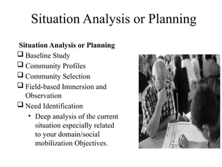 Situation Analysis or Planning
Situation Analysis or Planning
 Baseline Study
 Community Profiles
 Community Selection
 Field-based Immersion and
Observation
 Need Identification
• Deep analysis of the current
situation especially related
to your domain/social
mobilization Objectives.
 