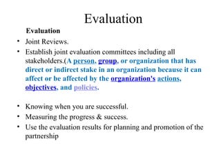 Evaluation
Evaluation
• Joint Reviews.
• Establish joint evaluation committees including all
stakeholders.(A person, group, or organization that has
direct or indirect stake in an organization because it can
affect or be affected by the organization's actions,
objectives, and policies.
• Knowing when you are successful.
• Measuring the progress & success.
• Use the evaluation results for planning and promotion of the
partnership
 