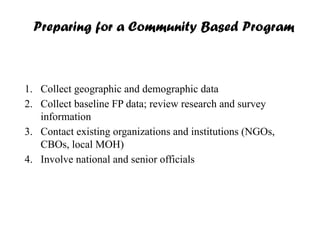 Preparing for a Community Based Program
1. Collect geographic and demographic data
2. Collect baseline FP data; review research and survey
information
3. Contact existing organizations and institutions (NGOs,
CBOs, local MOH)
4. Involve national and senior officials
 