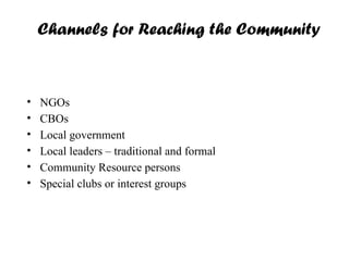 Channels for Reaching the Community
• NGOs
• CBOs
• Local government
• Local leaders – traditional and formal
• Community Resource persons
• Special clubs or interest groups
 