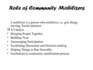 Role of Community Mobilizers
A mobilizer is a person who mobilizes, i.e. gets things
moving. Social animator.
 A Catalyst
• Bringing People Together
• Building Trust
• Encouraging Participation
• Facilitating Discussion and Decision-making
• Helping Things to Run Smoothly .
• Facilitation in community mobilization process
 