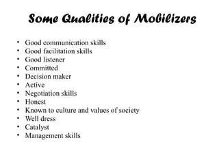 Some Qualities of Mobilizers
• Good communication skills
• Good facilitation skills
• Good listener
• Committed
• Decision maker
• Active
• Negotiation skills
• Honest
• Known to culture and values of society
• Well dress
• Catalyst
• Management skills
 