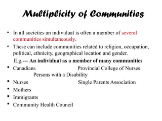 Multiplicity of Communities
• In all societies an individual is often a member of several
communities simultaneously.
• These can include communities related to religion, occupation,
political, ethnicity, geographical location and gender.
E.g.--- An individual as a member of many communities
 Canadians Provincial College of Nurses
Persons with a Disability
 Nurses Single Parents Association
 Mothers
 Immigrants
 Community Health Council
 