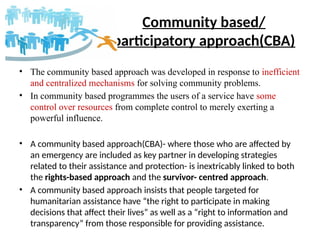 Community based/
participatory approach(CBA)
• The community based approach was developed in response to inefficient
and centralized mechanisms for solving community problems.
• In community based programmes the users of a service have some
control over resources from complete control to merely exerting a
powerful influence.
• A community based approach(CBA)- where those who are affected by
an emergency are included as key partner in developing strategies
related to their assistance and protection- is inextricably linked to both
the rights-based approach and the survivor- centred approach.
• A community based approach insists that people targeted for
humanitarian assistance have “the right to participate in making
decisions that affect their lives” as well as a “right to information and
transparency” from those responsible for providing assistance.
 