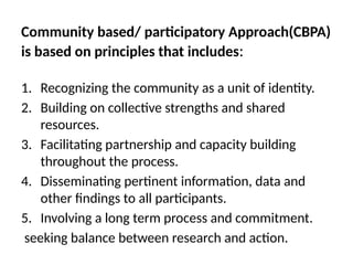 Community based/ participatory Approach(CBPA)
is based on principles that includes:
1. Recognizing the community as a unit of identity.
2. Building on collective strengths and shared
resources.
3. Facilitating partnership and capacity building
throughout the process.
4. Disseminating pertinent information, data and
other findings to all participants.
5. Involving a long term process and commitment.
seeking balance between research and action.
 