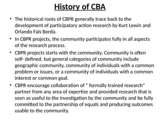 History of CBA
• The historical roots of CBPR generally trace back to the
development of participatory action research by Kurt Lewin and
Orlando Fals Borda.
• In CBPR projects, the community participates fully in all aspects
of the research process.
• CBPR projects starts with the community. Community is often
self- defined, but general categories of community include
geographic community, community of individuals with a common
problem or issues, or a community of individuals with a common
interest or common goal.
• CBPR encourage collaboration of “ formally trained research”
partner from any area of expertise and provided research that is
seen as useful to the investigation by the community and be fully
committed to the partnership of equals and producing outcomes
usable to the community.
 