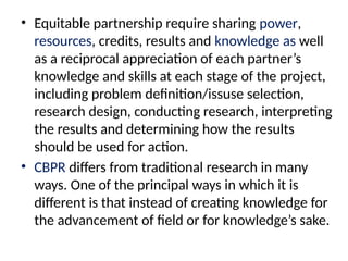 • Equitable partnership require sharing power,
resources, credits, results and knowledge as well
as a reciprocal appreciation of each partner’s
knowledge and skills at each stage of the project,
including problem definition/issuse selection,
research design, conducting research, interpreting
the results and determining how the results
should be used for action.
• CBPR differs from traditional research in many
ways. One of the principal ways in which it is
different is that instead of creating knowledge for
the advancement of field or for knowledge’s sake.
 