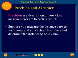 • Precision is a description of how close
measurements are to each other.
Precision and Accuracy
Description and Measurement
1
• Suppose you measure the distance between
your home and your school five times and
determine the distance to be 2.7 km.
 