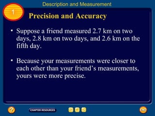 Precision and Accuracy
Description and Measurement
1
• Suppose a friend measured 2.7 km on two
days, 2.8 km on two days, and 2.6 km on the
fifth day.
• Because your measurements were closer to
each other than your friend’s measurements,
yours were more precise.
 