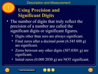 Using Precision and
Significant Digits
Description and Measurement
1
• The number of digits that truly reflect the
precision of a number are called the
significant digits or significant figures.
• Digits other than zero are always significant.
• Final zeros after a decimal point (6.545 600 g)
are significant.
• Zeros between any other digits (507.0301 g) are
significant.
• Initial zeros (0.000 2030 g) are NOT significant.
 