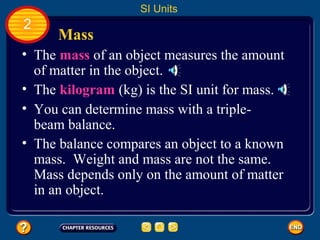 Mass
• The mass of an object measures the amount
of matter in the object.
SI Units
2
• The kilogram (kg) is the SI unit for mass.
• You can determine mass with a triple-
beam balance.
• The balance compares an object to a known
mass. Weight and mass are not the same.
Mass depends only on the amount of matter
in an object.
 