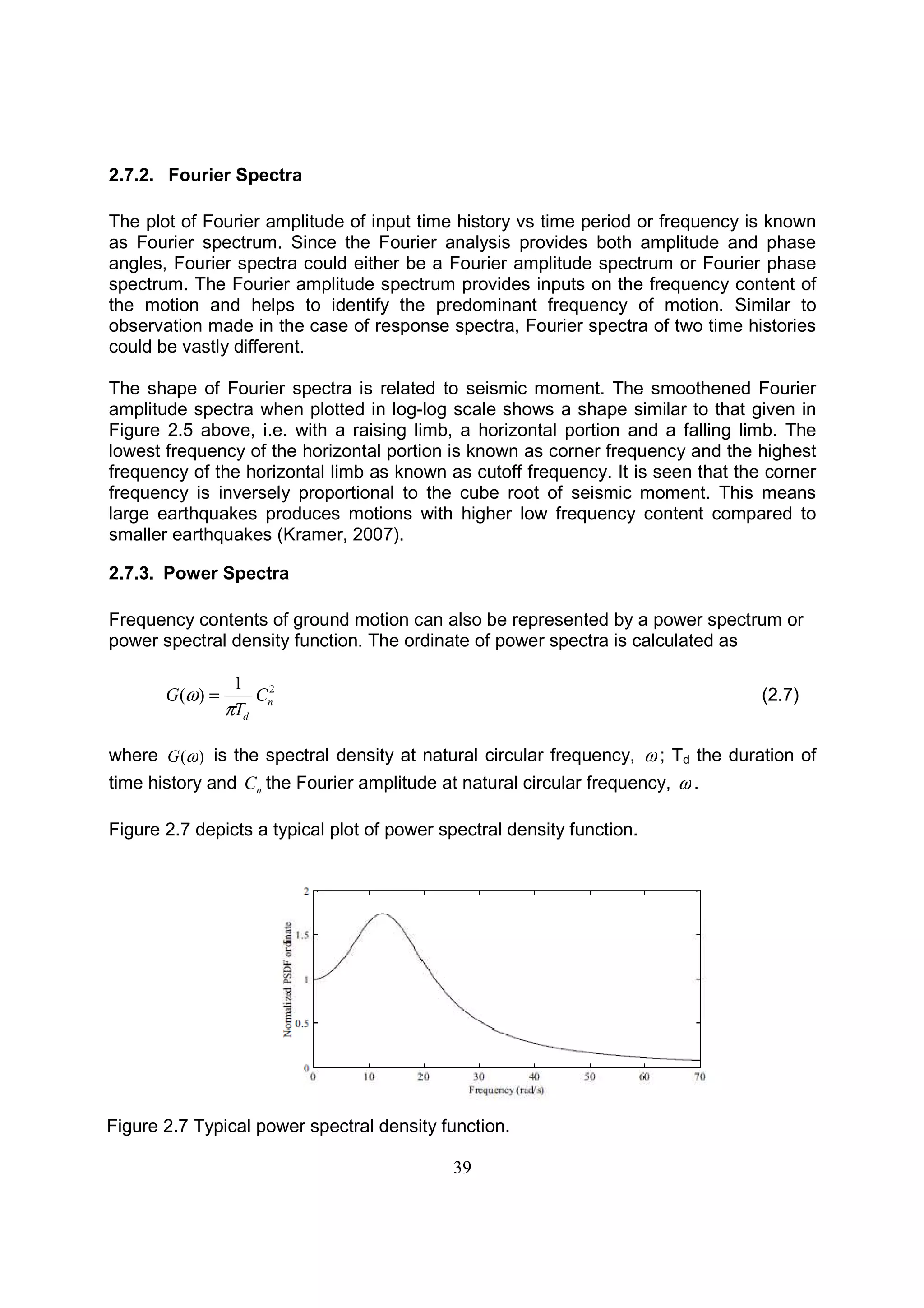 39
2.7.2. Fourier Spectra
The plot of Fourier amplitude of input time history vs time period or frequency is known
as Fourier spectrum. Since the Fourier analysis provides both amplitude and phase
angles, Fourier spectra could either be a Fourier amplitude spectrum or Fourier phase
spectrum. The Fourier amplitude spectrum provides inputs on the frequency content of
the motion and helps to identify the predominant frequency of motion. Similar to
observation made in the case of response spectra, Fourier spectra of two time histories
could be vastly different.
The shape of Fourier spectra is related to seismic moment. The smoothened Fourier
amplitude spectra when plotted in log-log scale shows a shape similar to that given in
Figure 2.5 above, i.e. with a raising limb, a horizontal portion and a falling limb. The
lowest frequency of the horizontal portion is known as corner frequency and the highest
frequency of the horizontal limb as known as cutoff frequency. It is seen that the corner
frequency is inversely proportional to the cube root of seismic moment. This means
large earthquakes produces motions with higher low frequency content compared to
smaller earthquakes (Kramer, 2007).
2.7.3. Power Spectra
Frequency contents of ground motion can also be represented by a power spectrum or
power spectral density function. The ordinate of power spectra is calculated as
21
)( n
d
C
T
G
π
ω = (2.7)
where )(ωG is the spectral density at natural circular frequency, ω ; Td the duration of
time history and nC the Fourier amplitude at natural circular frequency, ω .
Figure 2.7 depicts a typical plot of power spectral density function.
Figure 2.7 Typical power spectral density function.
 
