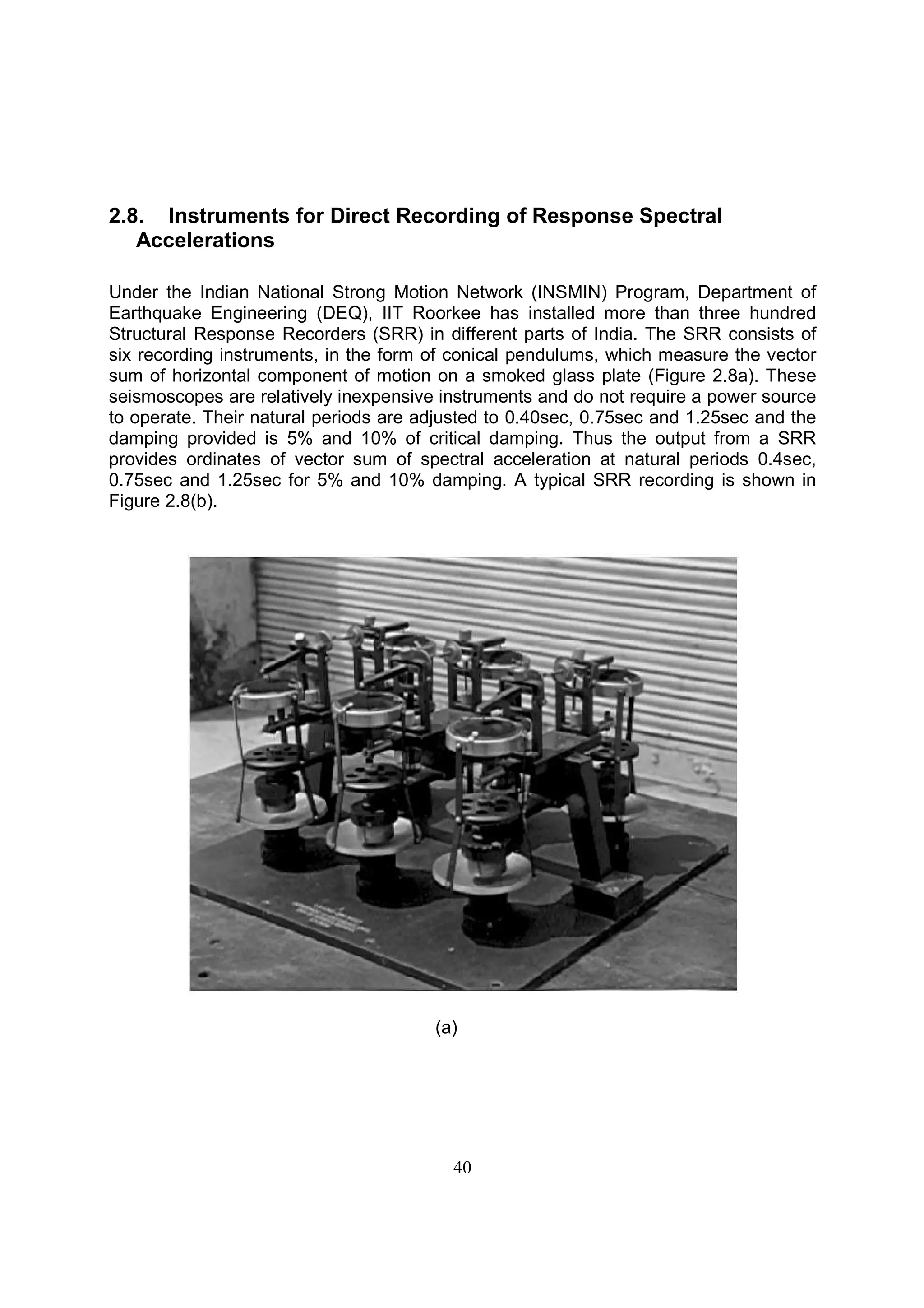 40
2.8. Instruments for Direct Recording of Response Spectral
Accelerations
Under the Indian National Strong Motion Network (INSMIN) Program, Department of
Earthquake Engineering (DEQ), IIT Roorkee has installed more than three hundred
Structural Response Recorders (SRR) in different parts of India. The SRR consists of
six recording instruments, in the form of conical pendulums, which measure the vector
sum of horizontal component of motion on a smoked glass plate (Figure 2.8a). These
seismoscopes are relatively inexpensive instruments and do not require a power source
to operate. Their natural periods are adjusted to 0.40sec, 0.75sec and 1.25sec and the
damping provided is 5% and 10% of critical damping. Thus the output from a SRR
provides ordinates of vector sum of spectral acceleration at natural periods 0.4sec,
0.75sec and 1.25sec for 5% and 10% damping. A typical SRR recording is shown in
Figure 2.8(b).
(a)
 