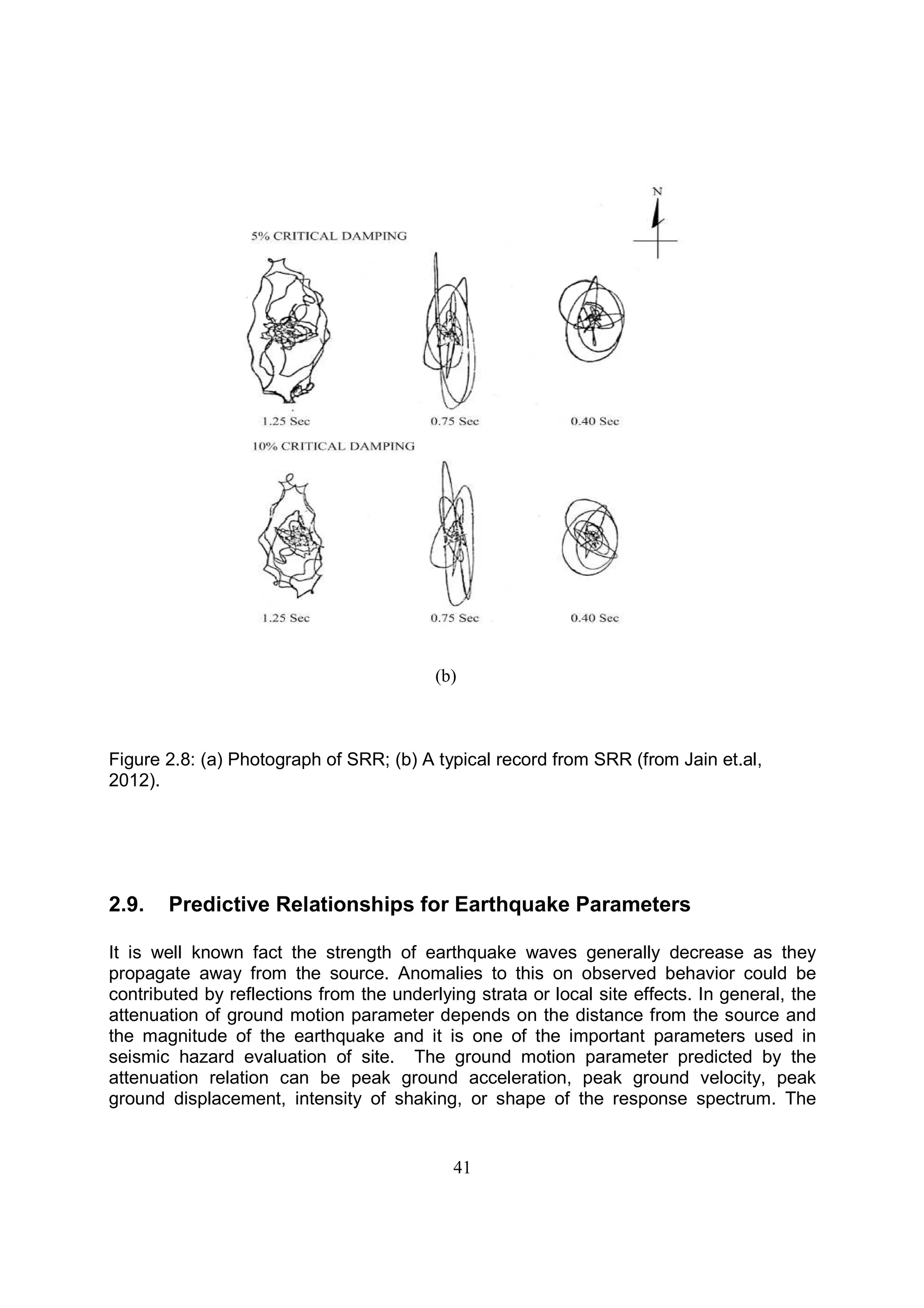 41
(b)
Figure 2.8: (a) Photograph of SRR; (b) A typical record from SRR (from Jain et.al,
2012).
2.9. Predictive Relationships for Earthquake Parameters
It is well known fact the strength of earthquake waves generally decrease as they
propagate away from the source. Anomalies to this on observed behavior could be
contributed by reflections from the underlying strata or local site effects. In general, the
attenuation of ground motion parameter depends on the distance from the source and
the magnitude of the earthquake and it is one of the important parameters used in
seismic hazard evaluation of site. The ground motion parameter predicted by the
attenuation relation can be peak ground acceleration, peak ground velocity, peak
ground displacement, intensity of shaking, or shape of the response spectrum. The
 