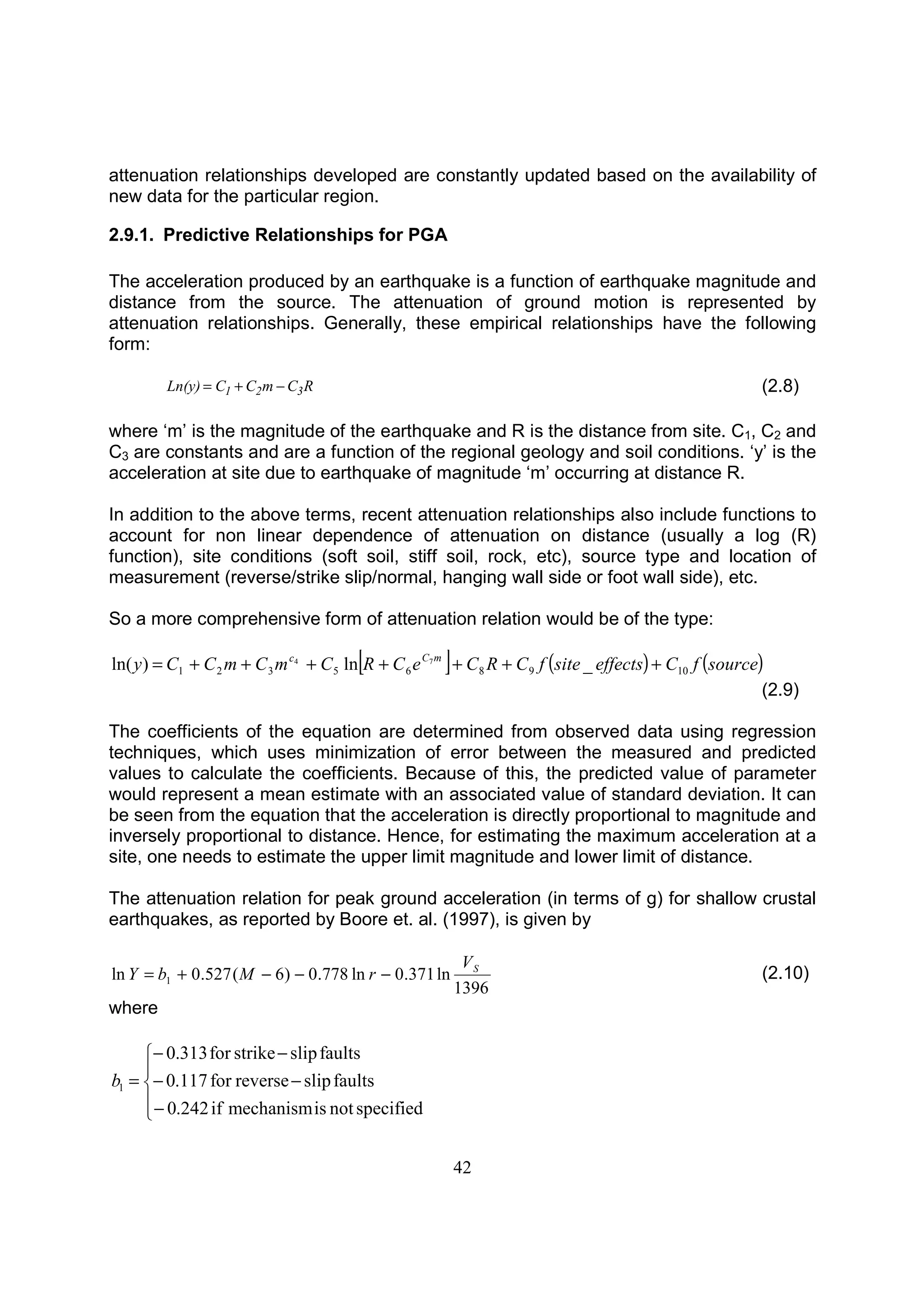 42
attenuation relationships developed are constantly updated based on the availability of
new data for the particular region.
2.9.1. Predictive Relationships for PGA
The acceleration produced by an earthquake is a function of earthquake magnitude and
distance from the source. The attenuation of ground motion is represented by
attenuation relationships. Generally, these empirical relationships have the following
form:
RCmCCLn(y) 321 −+= (2.8)
where ‘m’ is the magnitude of the earthquake and R is the distance from site. C1, C2 and
C3 are constants and are a function of the regional geology and soil conditions. ‘y’ is the
acceleration at site due to earthquake of magnitude ‘m’ occurring at distance R.
In addition to the above terms, recent attenuation relationships also include functions to
account for non linear dependence of attenuation on distance (usually a log (R)
function), site conditions (soft soil, stiff soil, rock, etc), source type and location of
measurement (reverse/strike slip/normal, hanging wall side or foot wall side), etc.
So a more comprehensive form of attenuation relation would be of the type:
[ ] ( ) ( )sourcefCeffectssitefCRCeCRCmCmCCy mCc
109865321 _ln)ln( 74
+++++++=
(2.9)
The coefficients of the equation are determined from observed data using regression
techniques, which uses minimization of error between the measured and predicted
values to calculate the coefficients. Because of this, the predicted value of parameter
would represent a mean estimate with an associated value of standard deviation. It can
be seen from the equation that the acceleration is directly proportional to magnitude and
inversely proportional to distance. Hence, for estimating the maximum acceleration at a
site, one needs to estimate the upper limit magnitude and lower limit of distance.
The attenuation relation for peak ground acceleration (in terms of g) for shallow crustal
earthquakes, as reported by Boore et. al. (1997), is given by
1396
ln371.0ln778.0)6(527.0ln 1
SV
rMbY −−−+= (2.10)
where





−
−−
−−
=
specifiednotismechanismif242.0
faultsslipreversefor117.0
faultsslipstrikefor313.0
1b
 