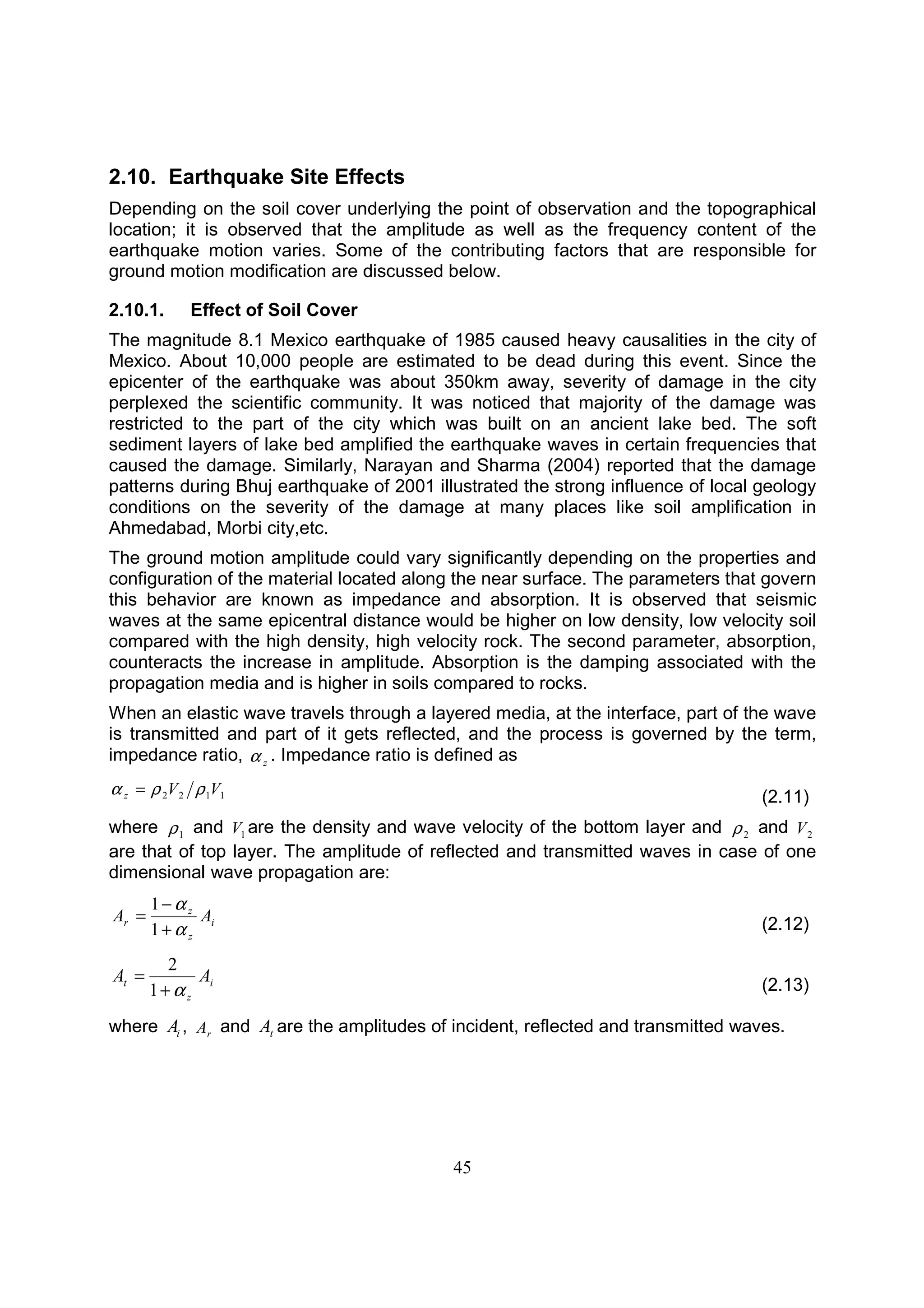 45
2.10. Earthquake Site Effects
Depending on the soil cover underlying the point of observation and the topographical
location; it is observed that the amplitude as well as the frequency content of the
earthquake motion varies. Some of the contributing factors that are responsible for
ground motion modification are discussed below.
2.10.1. Effect of Soil Cover
The magnitude 8.1 Mexico earthquake of 1985 caused heavy causalities in the city of
Mexico. About 10,000 people are estimated to be dead during this event. Since the
epicenter of the earthquake was about 350km away, severity of damage in the city
perplexed the scientific community. It was noticed that majority of the damage was
restricted to the part of the city which was built on an ancient lake bed. The soft
sediment layers of lake bed amplified the earthquake waves in certain frequencies that
caused the damage. Similarly, Narayan and Sharma (2004) reported that the damage
patterns during Bhuj earthquake of 2001 illustrated the strong influence of local geology
conditions on the severity of the damage at many places like soil amplification in
Ahmedabad, Morbi city,etc.
The ground motion amplitude could vary significantly depending on the properties and
configuration of the material located along the near surface. The parameters that govern
this behavior are known as impedance and absorption. It is observed that seismic
waves at the same epicentral distance would be higher on low density, low velocity soil
compared with the high density, high velocity rock. The second parameter, absorption,
counteracts the increase in amplitude. Absorption is the damping associated with the
propagation media and is higher in soils compared to rocks.
When an elastic wave travels through a layered media, at the interface, part of the wave
is transmitted and part of it gets reflected, and the process is governed by the term,
impedance ratio, zα . Impedance ratio is defined as
1122 VVz ρρα = (2.11)
where 1ρ and 1V are the density and wave velocity of the bottom layer and 2ρ and 2V
are that of top layer. The amplitude of reflected and transmitted waves in case of one
dimensional wave propagation are:
i
z
z
r AA
α
α
+
−
=
1
1
(2.12)
i
z
t AA
α+
=
1
2
(2.13)
where iA , rA and tA are the amplitudes of incident, reflected and transmitted waves.
 