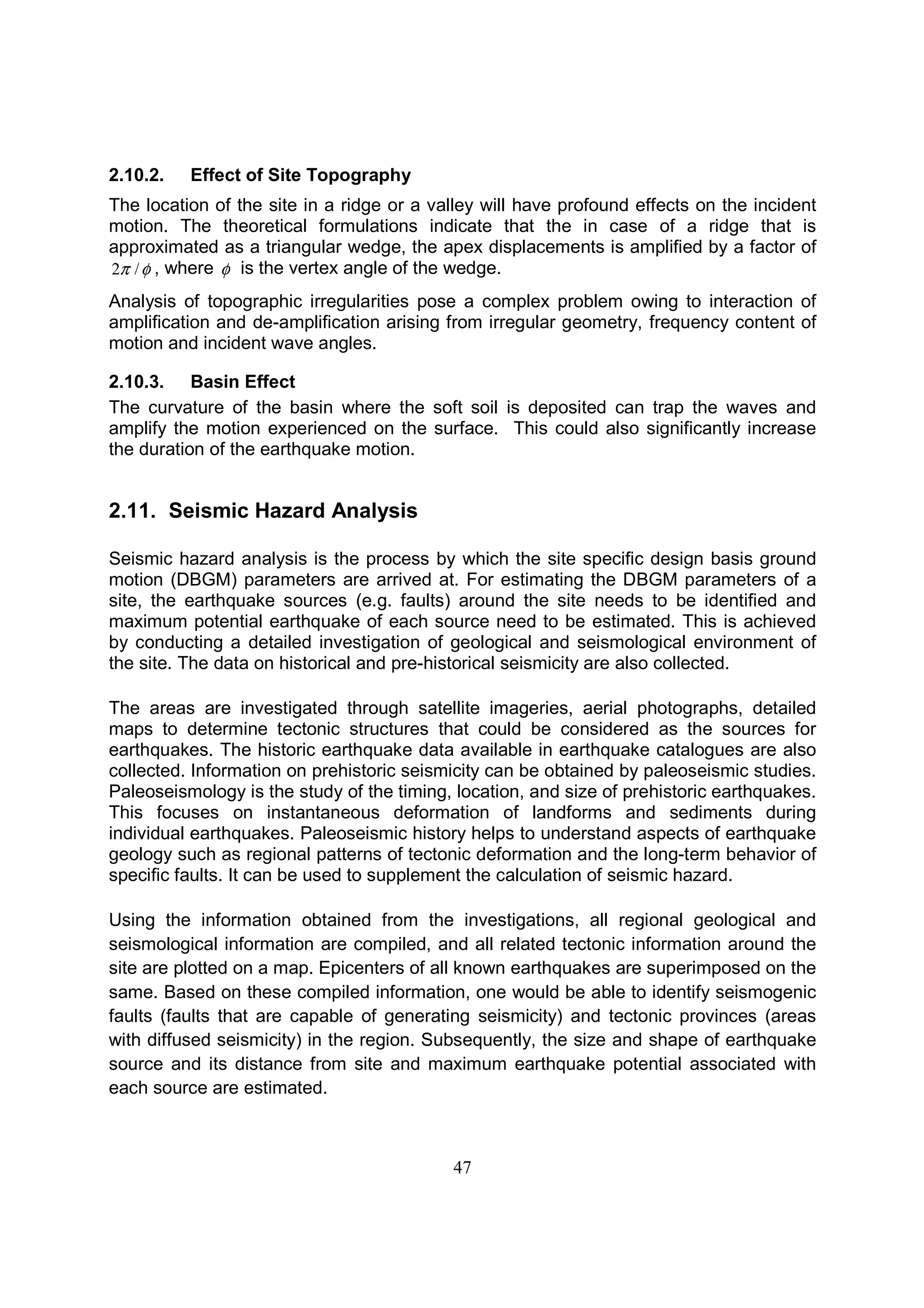 47
2.10.2. Effect of Site Topography
The location of the site in a ridge or a valley will have profound effects on the incident
motion. The theoretical formulations indicate that the in case of a ridge that is
approximated as a triangular wedge, the apex displacements is amplified by a factor of
φπ /2 , where φ is the vertex angle of the wedge.
Analysis of topographic irregularities pose a complex problem owing to interaction of
amplification and de-amplification arising from irregular geometry, frequency content of
motion and incident wave angles.
2.10.3. Basin Effect
The curvature of the basin where the soft soil is deposited can trap the waves and
amplify the motion experienced on the surface. This could also significantly increase
the duration of the earthquake motion.
2.11. Seismic Hazard Analysis
Seismic hazard analysis is the process by which the site specific design basis ground
motion (DBGM) parameters are arrived at. For estimating the DBGM parameters of a
site, the earthquake sources (e.g. faults) around the site needs to be identified and
maximum potential earthquake of each source need to be estimated. This is achieved
by conducting a detailed investigation of geological and seismological environment of
the site. The data on historical and pre-historical seismicity are also collected.
The areas are investigated through satellite imageries, aerial photographs, detailed
maps to determine tectonic structures that could be considered as the sources for
earthquakes. The historic earthquake data available in earthquake catalogues are also
collected. Information on prehistoric seismicity can be obtained by paleoseismic studies.
Paleoseismology is the study of the timing, location, and size of prehistoric earthquakes.
This focuses on instantaneous deformation of landforms and sediments during
individual earthquakes. Paleoseismic history helps to understand aspects of earthquake
geology such as regional patterns of tectonic deformation and the long-term behavior of
specific faults. It can be used to supplement the calculation of seismic hazard.
Using the information obtained from the investigations, all regional geological and
seismological information are compiled, and all related tectonic information around the
site are plotted on a map. Epicenters of all known earthquakes are superimposed on the
same. Based on these compiled information, one would be able to identify seismogenic
faults (faults that are capable of generating seismicity) and tectonic provinces (areas
with diffused seismicity) in the region. Subsequently, the size and shape of earthquake
source and its distance from site and maximum earthquake potential associated with
each source are estimated.
 