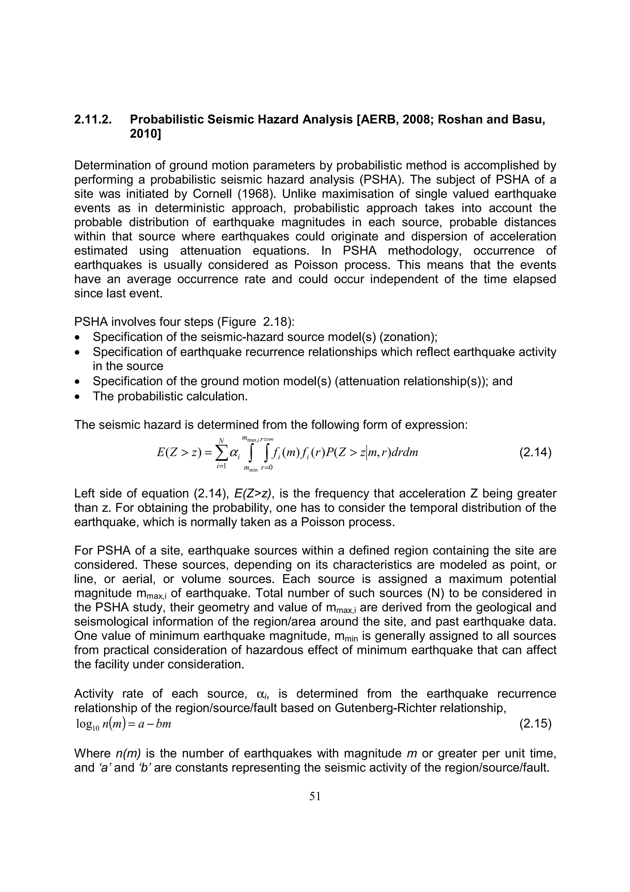 51
2.11.2. Probabilistic Seismic Hazard Analysis [AERB, 2008; Roshan and Basu,
2010]
Determination of ground motion parameters by probabilistic method is accomplished by
performing a probabilistic seismic hazard analysis (PSHA). The subject of PSHA of a
site was initiated by Cornell (1968). Unlike maximisation of single valued earthquake
events as in deterministic approach, probabilistic approach takes into account the
probable distribution of earthquake magnitudes in each source, probable distances
within that source where earthquakes could originate and dispersion of acceleration
estimated using attenuation equations. In PSHA methodology, occurrence of
earthquakes is usually considered as Poisson process. This means that the events
have an average occurrence rate and could occur independent of the time elapsed
since last event.
PSHA involves four steps (Figure 2.18):
• Specification of the seismic-hazard source model(s) (zonation);
• Specification of earthquake recurrence relationships which reflect earthquake activity
in the source
• Specification of the ground motion model(s) (attenuation relationship(s)); and
• The probabilistic calculation.
The seismic hazard is determined from the following form of expression:
∫ ∫∑
∞=
==
>=>
im
m
r
r
ii
N
i
i drdmrmzZPrfmfzZE
max,
min 01
),()()()( α (2.14)
Left side of equation (2.14), E(Z>z), is the frequency that acceleration Z being greater
than z. For obtaining the probability, one has to consider the temporal distribution of the
earthquake, which is normally taken as a Poisson process.
For PSHA of a site, earthquake sources within a defined region containing the site are
considered. These sources, depending on its characteristics are modeled as point, or
line, or aerial, or volume sources. Each source is assigned a maximum potential
magnitude mmax,i of earthquake. Total number of such sources (N) to be considered in
the PSHA study, their geometry and value of mmax,i are derived from the geological and
seismological information of the region/area around the site, and past earthquake data.
One value of minimum earthquake magnitude, mmin is generally assigned to all sources
from practical consideration of hazardous effect of minimum earthquake that can affect
the facility under consideration.
Activity rate of each source, αi, is determined from the earthquake recurrence
relationship of the region/source/fault based on Gutenberg-Richter relationship,
( ) bmamn −=10log (2.15)
Where n(m) is the number of earthquakes with magnitude m or greater per unit time,
and ‘a’ and ‘b’ are constants representing the seismic activity of the region/source/fault.
 