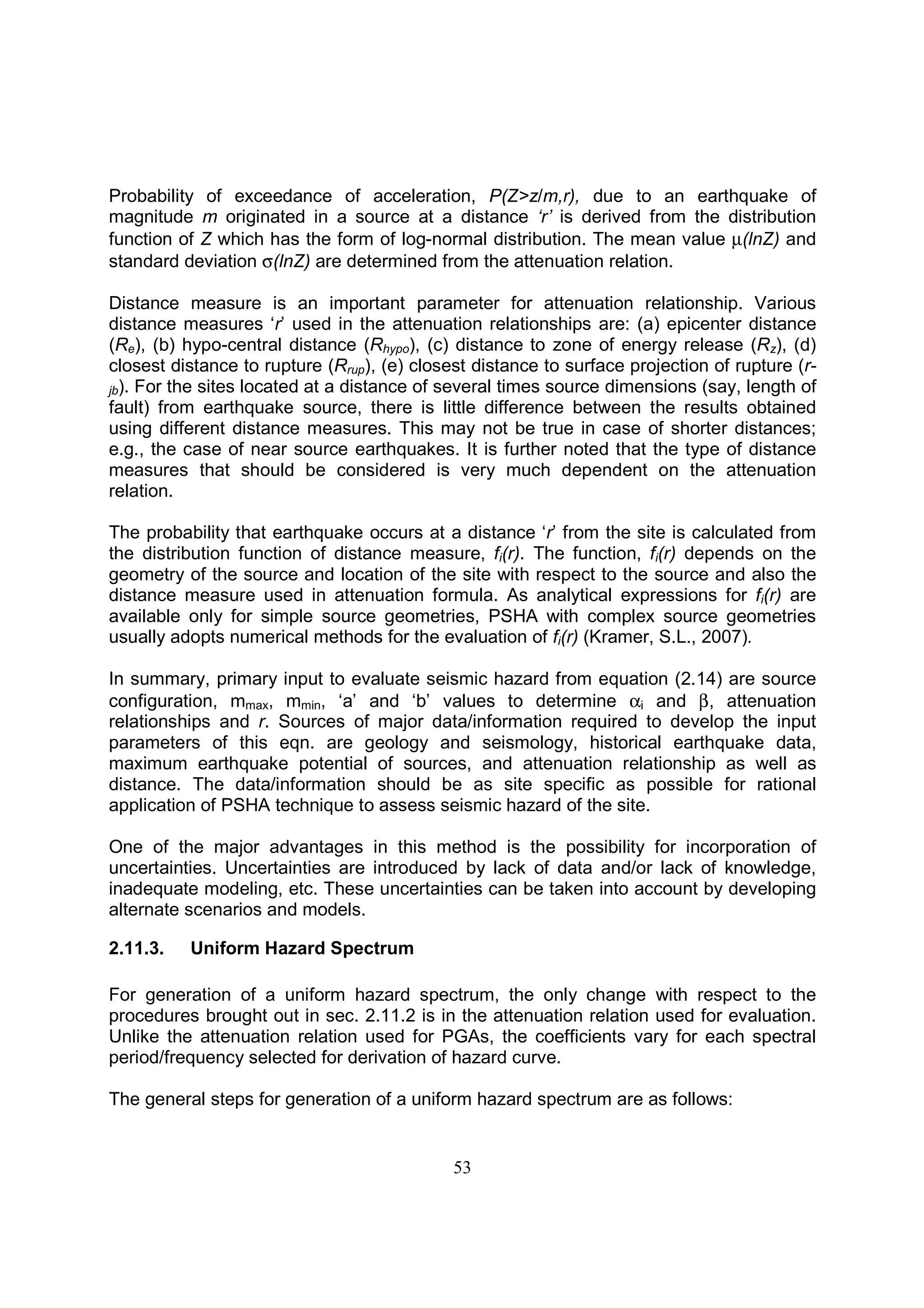53
Probability of exceedance of acceleration, P(Z>z/m,r), due to an earthquake of
magnitude m originated in a source at a distance ‘r’ is derived from the distribution
function of Z which has the form of log-normal distribution. The mean value µ(lnZ) and
standard deviation σ(lnZ) are determined from the attenuation relation.
Distance measure is an important parameter for attenuation relationship. Various
distance measures ‘r’ used in the attenuation relationships are: (a) epicenter distance
(Re), (b) hypo-central distance (Rhypo), (c) distance to zone of energy release (Rz), (d)
closest distance to rupture (Rrup), (e) closest distance to surface projection of rupture (r-
jb). For the sites located at a distance of several times source dimensions (say, length of
fault) from earthquake source, there is little difference between the results obtained
using different distance measures. This may not be true in case of shorter distances;
e.g., the case of near source earthquakes. It is further noted that the type of distance
measures that should be considered is very much dependent on the attenuation
relation.
The probability that earthquake occurs at a distance ‘r’ from the site is calculated from
the distribution function of distance measure, fi(r). The function, fi(r) depends on the
geometry of the source and location of the site with respect to the source and also the
distance measure used in attenuation formula. As analytical expressions for fi(r) are
available only for simple source geometries, PSHA with complex source geometries
usually adopts numerical methods for the evaluation of fi(r) (Kramer, S.L., 2007).
In summary, primary input to evaluate seismic hazard from equation (2.14) are source
configuration, mmax, mmin, ‘a’ and ‘b’ values to determine αi and β, attenuation
relationships and r. Sources of major data/information required to develop the input
parameters of this eqn. are geology and seismology, historical earthquake data,
maximum earthquake potential of sources, and attenuation relationship as well as
distance. The data/information should be as site specific as possible for rational
application of PSHA technique to assess seismic hazard of the site.
One of the major advantages in this method is the possibility for incorporation of
uncertainties. Uncertainties are introduced by lack of data and/or lack of knowledge,
inadequate modeling, etc. These uncertainties can be taken into account by developing
alternate scenarios and models.
2.11.3. Uniform Hazard Spectrum
For generation of a uniform hazard spectrum, the only change with respect to the
procedures brought out in sec. 2.11.2 is in the attenuation relation used for evaluation.
Unlike the attenuation relation used for PGAs, the coefficients vary for each spectral
period/frequency selected for derivation of hazard curve.
The general steps for generation of a uniform hazard spectrum are as follows:
 
