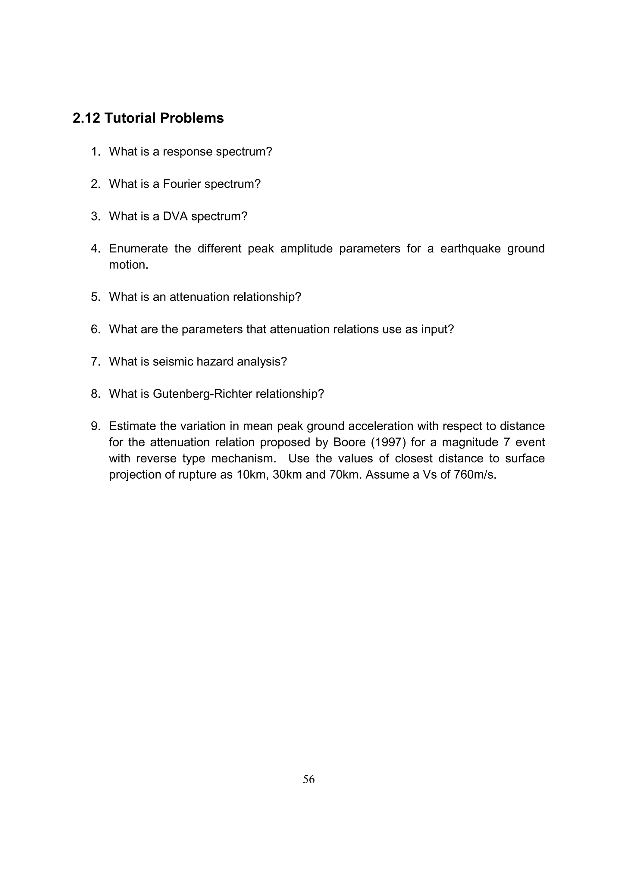 56
2.12 Tutorial Problems
1. What is a response spectrum?
2. What is a Fourier spectrum?
3. What is a DVA spectrum?
4. Enumerate the different peak amplitude parameters for a earthquake ground
motion.
5. What is an attenuation relationship?
6. What are the parameters that attenuation relations use as input?
7. What is seismic hazard analysis?
8. What is Gutenberg-Richter relationship?
9. Estimate the variation in mean peak ground acceleration with respect to distance
for the attenuation relation proposed by Boore (1997) for a magnitude 7 event
with reverse type mechanism. Use the values of closest distance to surface
projection of rupture as 10km, 30km and 70km. Assume a Vs of 760m/s.
 