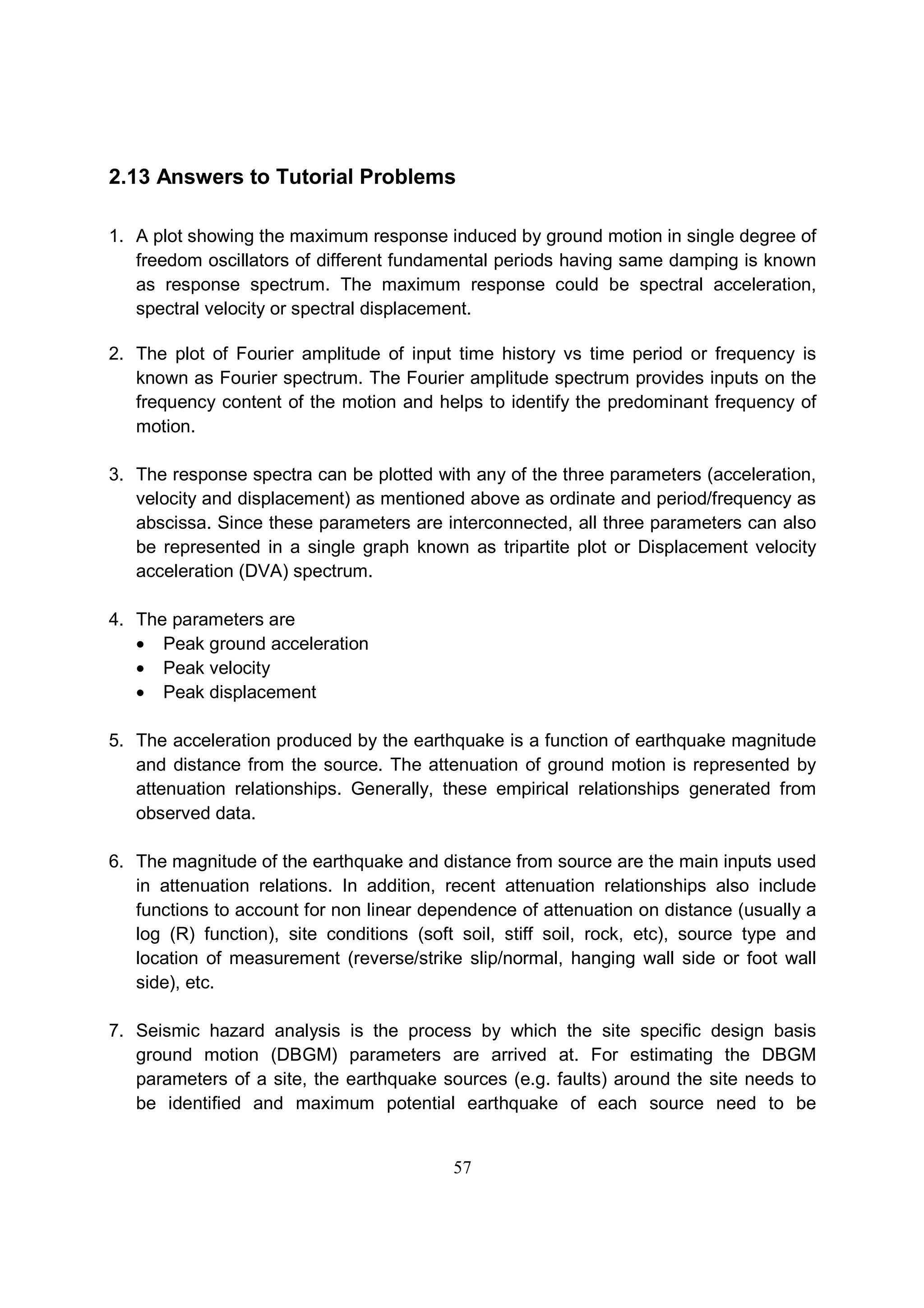57
2.13 Answers to Tutorial Problems
1. A plot showing the maximum response induced by ground motion in single degree of
freedom oscillators of different fundamental periods having same damping is known
as response spectrum. The maximum response could be spectral acceleration,
spectral velocity or spectral displacement.
2. The plot of Fourier amplitude of input time history vs time period or frequency is
known as Fourier spectrum. The Fourier amplitude spectrum provides inputs on the
frequency content of the motion and helps to identify the predominant frequency of
motion.
3. The response spectra can be plotted with any of the three parameters (acceleration,
velocity and displacement) as mentioned above as ordinate and period/frequency as
abscissa. Since these parameters are interconnected, all three parameters can also
be represented in a single graph known as tripartite plot or Displacement velocity
acceleration (DVA) spectrum.
4. The parameters are
• Peak ground acceleration
• Peak velocity
• Peak displacement
5. The acceleration produced by the earthquake is a function of earthquake magnitude
and distance from the source. The attenuation of ground motion is represented by
attenuation relationships. Generally, these empirical relationships generated from
observed data.
6. The magnitude of the earthquake and distance from source are the main inputs used
in attenuation relations. In addition, recent attenuation relationships also include
functions to account for non linear dependence of attenuation on distance (usually a
log (R) function), site conditions (soft soil, stiff soil, rock, etc), source type and
location of measurement (reverse/strike slip/normal, hanging wall side or foot wall
side), etc.
7. Seismic hazard analysis is the process by which the site specific design basis
ground motion (DBGM) parameters are arrived at. For estimating the DBGM
parameters of a site, the earthquake sources (e.g. faults) around the site needs to
be identified and maximum potential earthquake of each source need to be
 