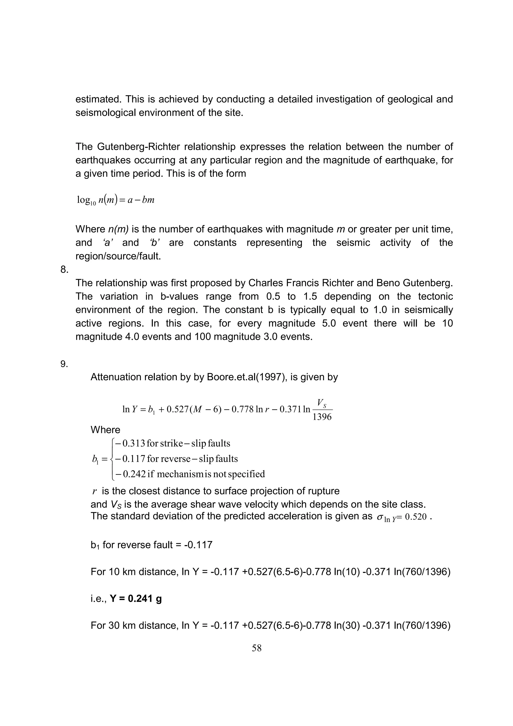 58
estimated. This is achieved by conducting a detailed investigation of geological and
seismological environment of the site.
The Gutenberg-Richter relationship expresses the relation between the number of
earthquakes occurring at any particular region and the magnitude of earthquake, for
a given time period. This is of the form
( ) bmamn −=10log
Where n(m) is the number of earthquakes with magnitude m or greater per unit time,
and ‘a’ and ‘b’ are constants representing the seismic activity of the
region/source/fault.
8.
The relationship was first proposed by Charles Francis Richter and Beno Gutenberg.
The variation in b-values range from 0.5 to 1.5 depending on the tectonic
environment of the region. The constant b is typically equal to 1.0 in seismically
active regions. In this case, for every magnitude 5.0 event there will be 10
magnitude 4.0 events and 100 magnitude 3.0 events.
9.
Attenuation relation by by Boore.et.al(1997), is given by
1396
ln371.0ln778.0)6(527.0ln 1
SV
rMbY −−−+=
Where





−
−−
−−
=
specifiednotismechanismif242.0
faultsslipreversefor117.0
faultsslipstrikefor313.0
1b
r is the closest distance to surface projection of rupture
and VS is the average shear wave velocity which depends on the site class.
The standard deviation of the predicted acceleration is given as 520.0ln =Yσ .
b1 for reverse fault = -0.117
For 10 km distance, ln Y = -0.117 +0.527(6.5-6)-0.778 ln(10) -0.371 ln(760/1396)
i.e., Y = 0.241 g
For 30 km distance, ln Y = -0.117 +0.527(6.5-6)-0.778 ln(30) -0.371 ln(760/1396)
 