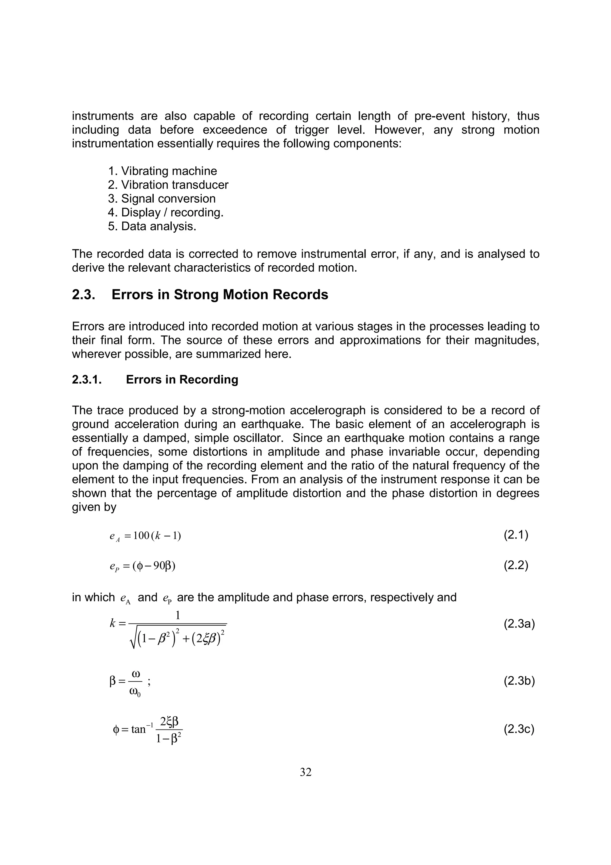 32
instruments are also capable of recording certain length of pre-event history, thus
including data before exceedence of trigger level. However, any strong motion
instrumentation essentially requires the following components:
1. Vibrating machine
2. Vibration transducer
3. Signal conversion
4. Display / recording.
5. Data analysis.
The recorded data is corrected to remove instrumental error, if any, and is analysed to
derive the relevant characteristics of recorded motion.
2.3. Errors in Strong Motion Records
Errors are introduced into recorded motion at various stages in the processes leading to
their final form. The source of these errors and approximations for their magnitudes,
wherever possible, are summarized here.
2.3.1. Errors in Recording
The trace produced by a strong-motion accelerograph is considered to be a record of
ground acceleration during an earthquake. The basic element of an accelerograph is
essentially a damped, simple oscillator. Since an earthquake motion contains a range
of frequencies, some distortions in amplitude and phase invariable occur, depending
upon the damping of the recording element and the ratio of the natural frequency of the
element to the input frequencies. From an analysis of the instrument response it can be
shown that the percentage of amplitude distortion and the phase distortion in degrees
given by
)1(100 −= keA (2.1)
( 90 )Pe = φ − β (2.2)
in which Ae and Pe are the amplitude and phase errors, respectively and
( ) ( )
2 22
1
1 2
k
β ξβ
=
− +
(2.3a)
0
;
ω
β =
ω
(2.3b)
1
2
2
tan
1
− ξβ
φ =
−β
(2.3c)
 