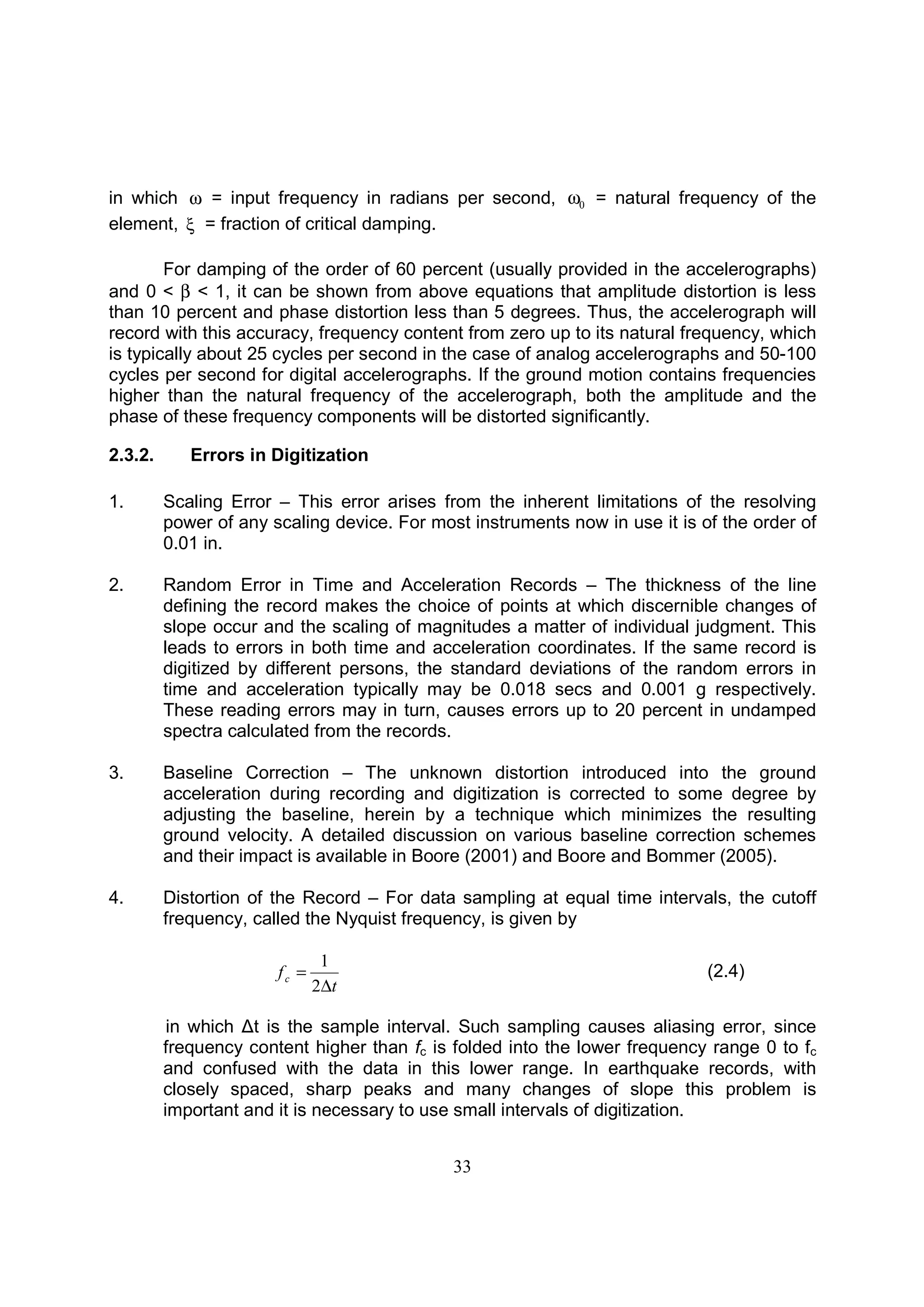 33
in which ω = input frequency in radians per second, 0ω = natural frequency of the
element, ξ = fraction of critical damping.
For damping of the order of 60 percent (usually provided in the accelerographs)
and 0 < β < 1, it can be shown from above equations that amplitude distortion is less
than 10 percent and phase distortion less than 5 degrees. Thus, the accelerograph will
record with this accuracy, frequency content from zero up to its natural frequency, which
is typically about 25 cycles per second in the case of analog accelerographs and 50-100
cycles per second for digital accelerographs. If the ground motion contains frequencies
higher than the natural frequency of the accelerograph, both the amplitude and the
phase of these frequency components will be distorted significantly.
2.3.2. Errors in Digitization
1. Scaling Error – This error arises from the inherent limitations of the resolving
power of any scaling device. For most instruments now in use it is of the order of
0.01 in.
2. Random Error in Time and Acceleration Records – The thickness of the line
defining the record makes the choice of points at which discernible changes of
slope occur and the scaling of magnitudes a matter of individual judgment. This
leads to errors in both time and acceleration coordinates. If the same record is
digitized by different persons, the standard deviations of the random errors in
time and acceleration typically may be 0.018 secs and 0.001 g respectively.
These reading errors may in turn, causes errors up to 20 percent in undamped
spectra calculated from the records.
3. Baseline Correction – The unknown distortion introduced into the ground
acceleration during recording and digitization is corrected to some degree by
adjusting the baseline, herein by a technique which minimizes the resulting
ground velocity. A detailed discussion on various baseline correction schemes
and their impact is available in Boore (2001) and Boore and Bommer (2005).
4. Distortion of the Record – For data sampling at equal time intervals, the cutoff
frequency, called the Nyquist frequency, is given by
t
fc
∆
=
2
1
(2.4)
in which ∆t is the sample interval. Such sampling causes aliasing error, since
frequency content higher than fc is folded into the lower frequency range 0 to fc
and confused with the data in this lower range. In earthquake records, with
closely spaced, sharp peaks and many changes of slope this problem is
important and it is necessary to use small intervals of digitization.
 