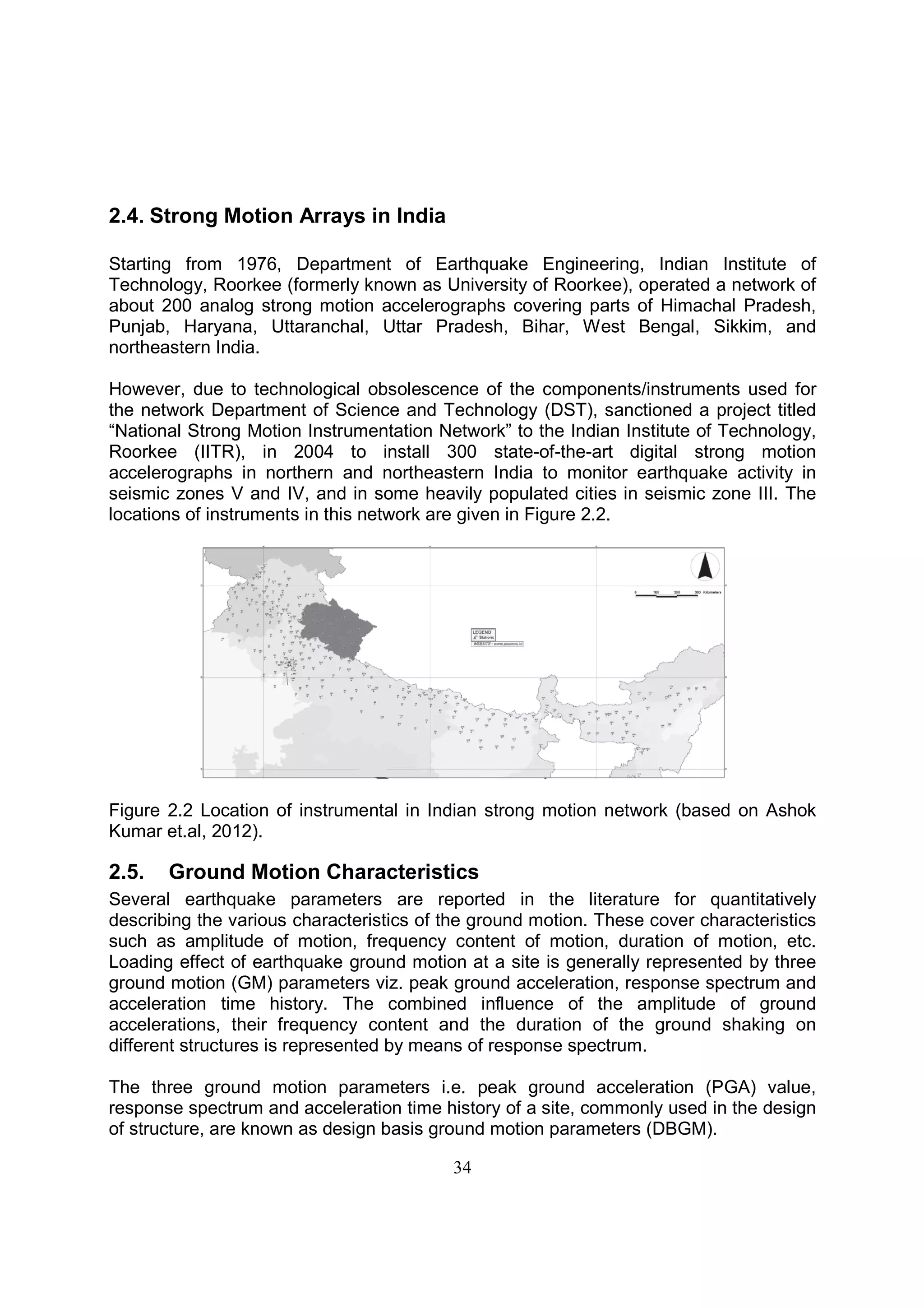 34
2.4. Strong Motion Arrays in India
Starting from 1976, Department of Earthquake Engineering, Indian Institute of
Technology, Roorkee (formerly known as University of Roorkee), operated a network of
about 200 analog strong motion accelerographs covering parts of Himachal Pradesh,
Punjab, Haryana, Uttaranchal, Uttar Pradesh, Bihar, West Bengal, Sikkim, and
northeastern India.
However, due to technological obsolescence of the components/instruments used for
the network Department of Science and Technology (DST), sanctioned a project titled
“National Strong Motion Instrumentation Network” to the Indian Institute of Technology,
Roorkee (IITR), in 2004 to install 300 state-of-the-art digital strong motion
accelerographs in northern and northeastern India to monitor earthquake activity in
seismic zones V and IV, and in some heavily populated cities in seismic zone III. The
locations of instruments in this network are given in Figure 2.2.
Figure 2.2 Location of instrumental in Indian strong motion network (based on Ashok
Kumar et.al, 2012).
2.5. Ground Motion Characteristics
Several earthquake parameters are reported in the literature for quantitatively
describing the various characteristics of the ground motion. These cover characteristics
such as amplitude of motion, frequency content of motion, duration of motion, etc.
Loading effect of earthquake ground motion at a site is generally represented by three
ground motion (GM) parameters viz. peak ground acceleration, response spectrum and
acceleration time history. The combined influence of the amplitude of ground
accelerations, their frequency content and the duration of the ground shaking on
different structures is represented by means of response spectrum.
The three ground motion parameters i.e. peak ground acceleration (PGA) value,
response spectrum and acceleration time history of a site, commonly used in the design
of structure, are known as design basis ground motion parameters (DBGM).
 