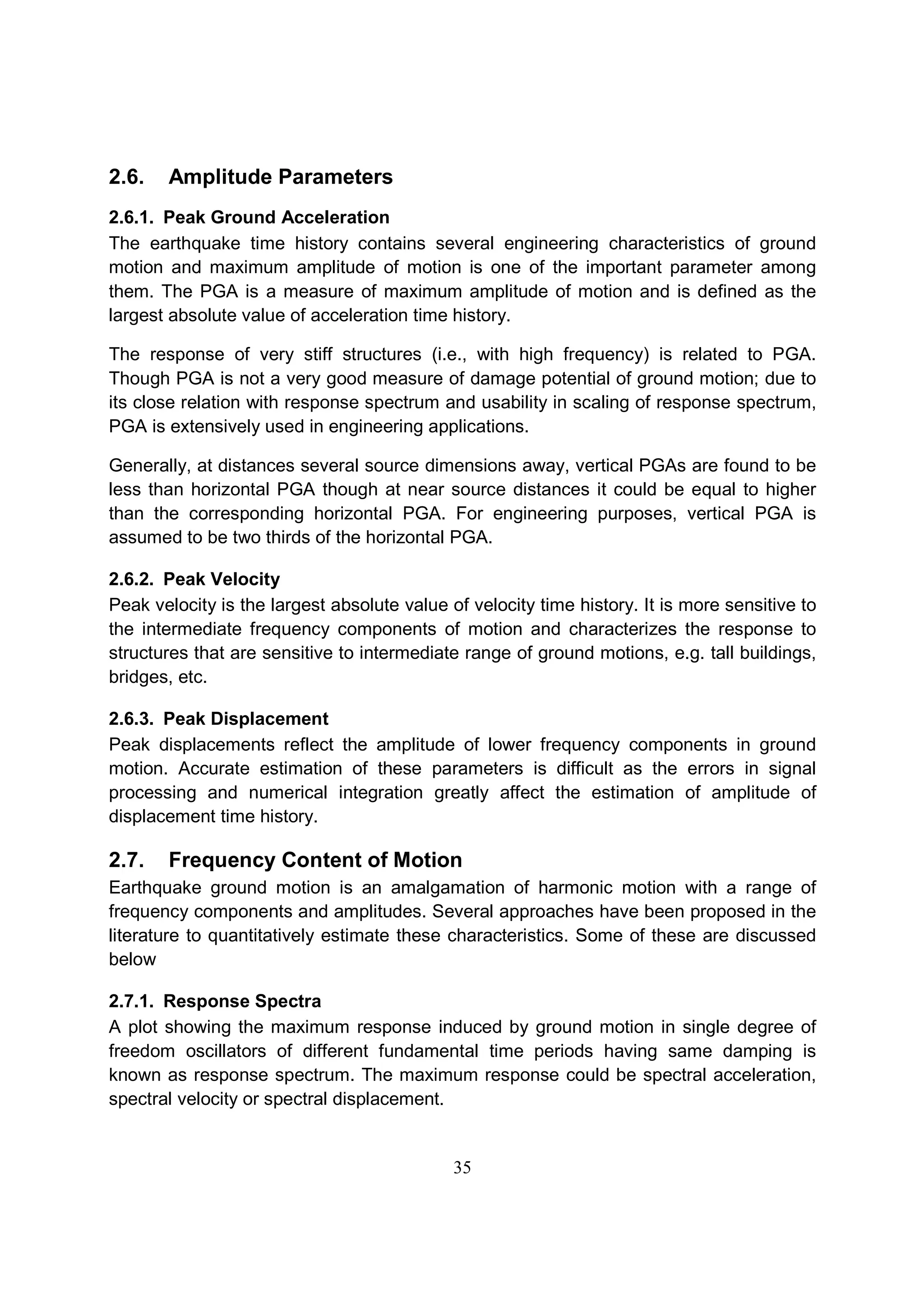 35
2.6. Amplitude Parameters
2.6.1. Peak Ground Acceleration
The earthquake time history contains several engineering characteristics of ground
motion and maximum amplitude of motion is one of the important parameter among
them. The PGA is a measure of maximum amplitude of motion and is defined as the
largest absolute value of acceleration time history.
The response of very stiff structures (i.e., with high frequency) is related to PGA.
Though PGA is not a very good measure of damage potential of ground motion; due to
its close relation with response spectrum and usability in scaling of response spectrum,
PGA is extensively used in engineering applications.
Generally, at distances several source dimensions away, vertical PGAs are found to be
less than horizontal PGA though at near source distances it could be equal to higher
than the corresponding horizontal PGA. For engineering purposes, vertical PGA is
assumed to be two thirds of the horizontal PGA.
2.6.2. Peak Velocity
Peak velocity is the largest absolute value of velocity time history. It is more sensitive to
the intermediate frequency components of motion and characterizes the response to
structures that are sensitive to intermediate range of ground motions, e.g. tall buildings,
bridges, etc.
2.6.3. Peak Displacement
Peak displacements reflect the amplitude of lower frequency components in ground
motion. Accurate estimation of these parameters is difficult as the errors in signal
processing and numerical integration greatly affect the estimation of amplitude of
displacement time history.
2.7. Frequency Content of Motion
Earthquake ground motion is an amalgamation of harmonic motion with a range of
frequency components and amplitudes. Several approaches have been proposed in the
literature to quantitatively estimate these characteristics. Some of these are discussed
below
2.7.1. Response Spectra
A plot showing the maximum response induced by ground motion in single degree of
freedom oscillators of different fundamental time periods having same damping is
known as response spectrum. The maximum response could be spectral acceleration,
spectral velocity or spectral displacement.
 