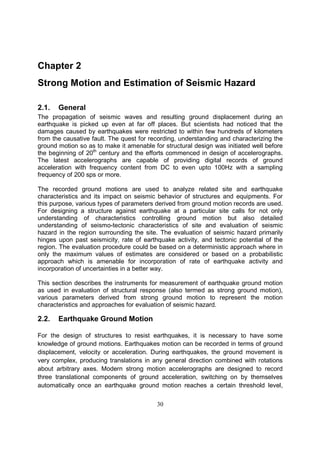 30
Chapter 2
Strong Motion and Estimation of Seismic Hazard
2.1. General
The propagation of seismic waves and resulting ground displacement during an
earthquake is picked up even at far off places. But scientists had noticed that the
damages caused by earthquakes were restricted to within few hundreds of kilometers
from the causative fault. The quest for recording, understanding and characterizing the
ground motion so as to make it amenable for structural design was initiated well before
the beginning of 20th
century and the efforts commenced in design of accelerographs.
The latest accelerographs are capable of providing digital records of ground
acceleration with frequency content from DC to even upto 100Hz with a sampling
frequency of 200 sps or more.
The recorded ground motions are used to analyze related site and earthquake
characteristics and its impact on seismic behavior of structures and equipments. For
this purpose, various types of parameters derived from ground motion records are used.
For designing a structure against earthquake at a particular site calls for not only
understanding of characteristics controlling ground motion but also detailed
understanding of seismo-tectonic characteristics of site and evaluation of seismic
hazard in the region surrounding the site. The evaluation of seismic hazard primarily
hinges upon past seismicity, rate of earthquake activity, and tectonic potential of the
region. The evaluation procedure could be based on a deterministic approach where in
only the maximum values of estimates are considered or based on a probabilistic
approach which is amenable for incorporation of rate of earthquake activity and
incorporation of uncertainties in a better way.
This section describes the instruments for measurement of earthquake ground motion
as used in evaluation of structural response (also termed as strong ground motion),
various parameters derived from strong ground motion to represent the motion
characteristics and approaches for evaluation of seismic hazard.
2.2. Earthquake Ground Motion
For the design of structures to resist earthquakes, it is necessary to have some
knowledge of ground motions. Earthquakes motion can be recorded in terms of ground
displacement, velocity or acceleration. During earthquakes, the ground movement is
very complex, producing translations in any general direction combined with rotations
about arbitrary axes. Modern strong motion accelerographs are designed to record
three translational components of ground acceleration, switching on by themselves
automatically once an earthquake ground motion reaches a certain threshold level,
 