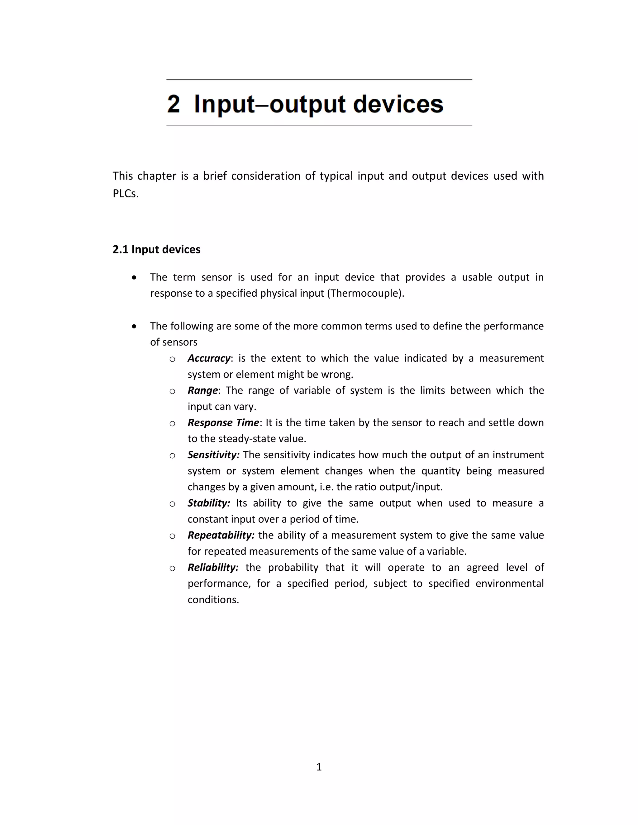 1
This chapter is a brief consideration of typical input and output devices used with
PLCs.
2.1 Input devices
 The term sensor is used for an input device that provides a usable output in
response to a specified physical input (Thermocouple).
 The following are some of the more common terms used to define the performance
of sensors
o Accuracy: is the extent to which the value indicated by a measurement
system or element might be wrong.
o Range: The range of variable of system is the limits between which the
input can vary.
o Response Time: It is the time taken by the sensor to reach and settle down
to the steady-state value.
o Sensitivity: The sensitivity indicates how much the output of an instrument
system or system element changes when the quantity being measured
changes by a given amount, i.e. the ratio output/input.
o Stability: Its ability to give the same output when used to measure a
constant input over a period of time.
o Repeatability: the ability of a measurement system to give the same value
for repeated measurements of the same value of a variable.
o Reliability: the probability that it will operate to an agreed level of
performance, for a specified period, subject to specified environmental
conditions.
 