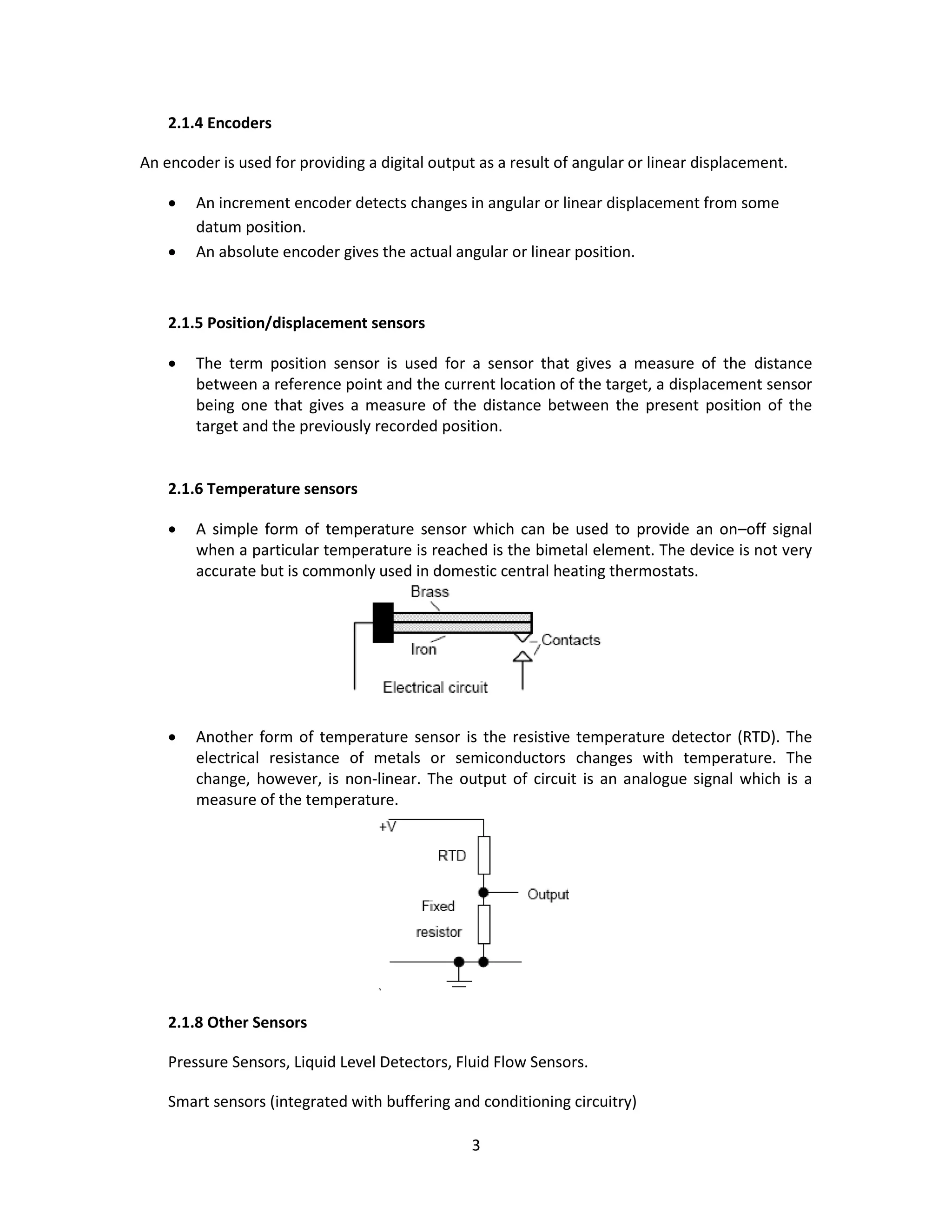3
2.1.4 Encoders
An encoder is used for providing a digital output as a result of angular or linear displacement.
 An increment encoder detects changes in angular or linear displacement from some
datum position.
 An absolute encoder gives the actual angular or linear position.
2.1.5 Position/displacement sensors
 The term position sensor is used for a sensor that gives a measure of the distance
between a reference point and the current location of the target, a displacement sensor
being one that gives a measure of the distance between the present position of the
target and the previously recorded position.
2.1.6 Temperature sensors
 A simple form of temperature sensor which can be used to provide an on–off signal
when a particular temperature is reached is the bimetal element. The device is not very
accurate but is commonly used in domestic central heating thermostats.
 Another form of temperature sensor is the resistive temperature detector (RTD). The
electrical resistance of metals or semiconductors changes with temperature. The
change, however, is non-linear. The output of circuit is an analogue signal which is a
measure of the temperature.
2.1.8 Other Sensors
Pressure Sensors, Liquid Level Detectors, Fluid Flow Sensors.
Smart sensors (integrated with buffering and conditioning circuitry)
 