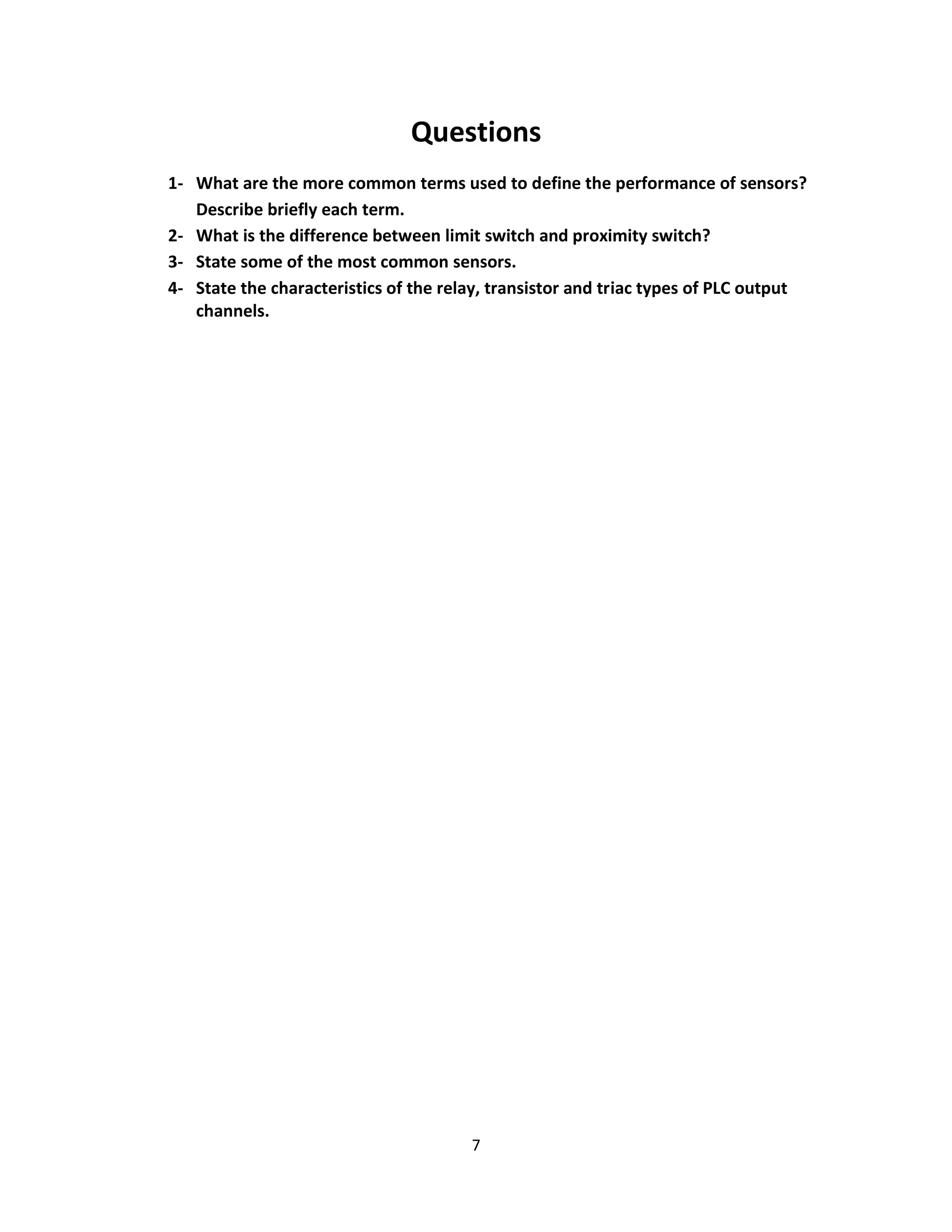 7
Questions
1- What are the more common terms used to define the performance of sensors?
Describe briefly each term.
2- What is the difference between limit switch and proximity switch?
3- State some of the most common sensors.
4- State the characteristics of the relay, transistor and triac types of PLC output
channels.
 