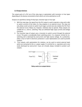 4
2.2 Output devices
The output ports of a PLC are of the relay type or optoisolator with transistor or triac types
depending on the devices connected to them which are to be switched on or off.
Outputs are specified as being of relay type, transistor type or triac type
1. With the relay type, the signal from the PLC output is used to operate a relay and is able
to switch currents of the order of a few amperes in an external circuit. The relay not
only allows small currents to switch much larger currents but also isolates the PLC from
the external circuit. Relays are, however, relatively slow to operate. Relay outputs are
suitable for a.c. and d.c. switching. They can withstand high surge currents and voltage
transients.
2. The transistor type of output uses a transistor to switch current through the external
circuit. This gives a considerably faster switching action. It is, however, strictly for d.c.
switching and is destroyed by overcurrent and high reverse voltage. As a protection,
either a fuse or built-in electronic protection is used. Optoisolators are used to provide
isolation.
3. Triac outputs, with optoisolators for isolation, can be used to control external loads
which are connected to the a.c. power supply. It is strictly for a.c. operation and is very
easily destroyed by overcurrent. Fuses are virtually always included to protect such
outputs.
Relay used as an output device
 