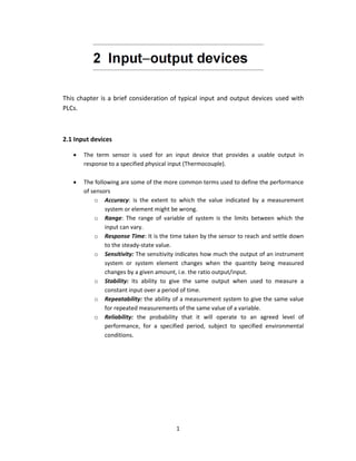 1
This chapter is a brief consideration of typical input and output devices used with
PLCs.
2.1 Input devices
 The term sensor is used for an input device that provides a usable output in
response to a specified physical input (Thermocouple).
 The following are some of the more common terms used to define the performance
of sensors
o Accuracy: is the extent to which the value indicated by a measurement
system or element might be wrong.
o Range: The range of variable of system is the limits between which the
input can vary.
o Response Time: It is the time taken by the sensor to reach and settle down
to the steady-state value.
o Sensitivity: The sensitivity indicates how much the output of an instrument
system or system element changes when the quantity being measured
changes by a given amount, i.e. the ratio output/input.
o Stability: Its ability to give the same output when used to measure a
constant input over a period of time.
o Repeatability: the ability of a measurement system to give the same value
for repeated measurements of the same value of a variable.
o Reliability: the probability that it will operate to an agreed level of
performance, for a specified period, subject to specified environmental
conditions.
 