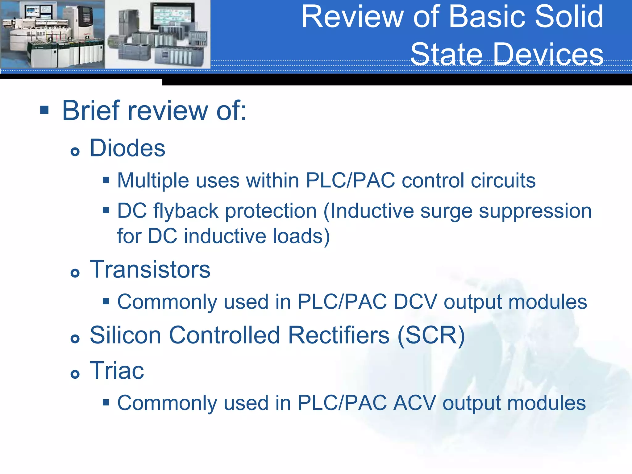 Review of Basic Solid
State Devices
 Brief review of:
 Diodes
 Multiple uses within PLC/PAC control circuits
 DC flyback protection (Inductive surge suppression
for DC inductive loads)
 Transistors
 Commonly used in PLC/PAC DCV output modules
 Silicon Controlled Rectifiers (SCR)
 Triac
 Commonly used in PLC/PAC ACV output modules
 