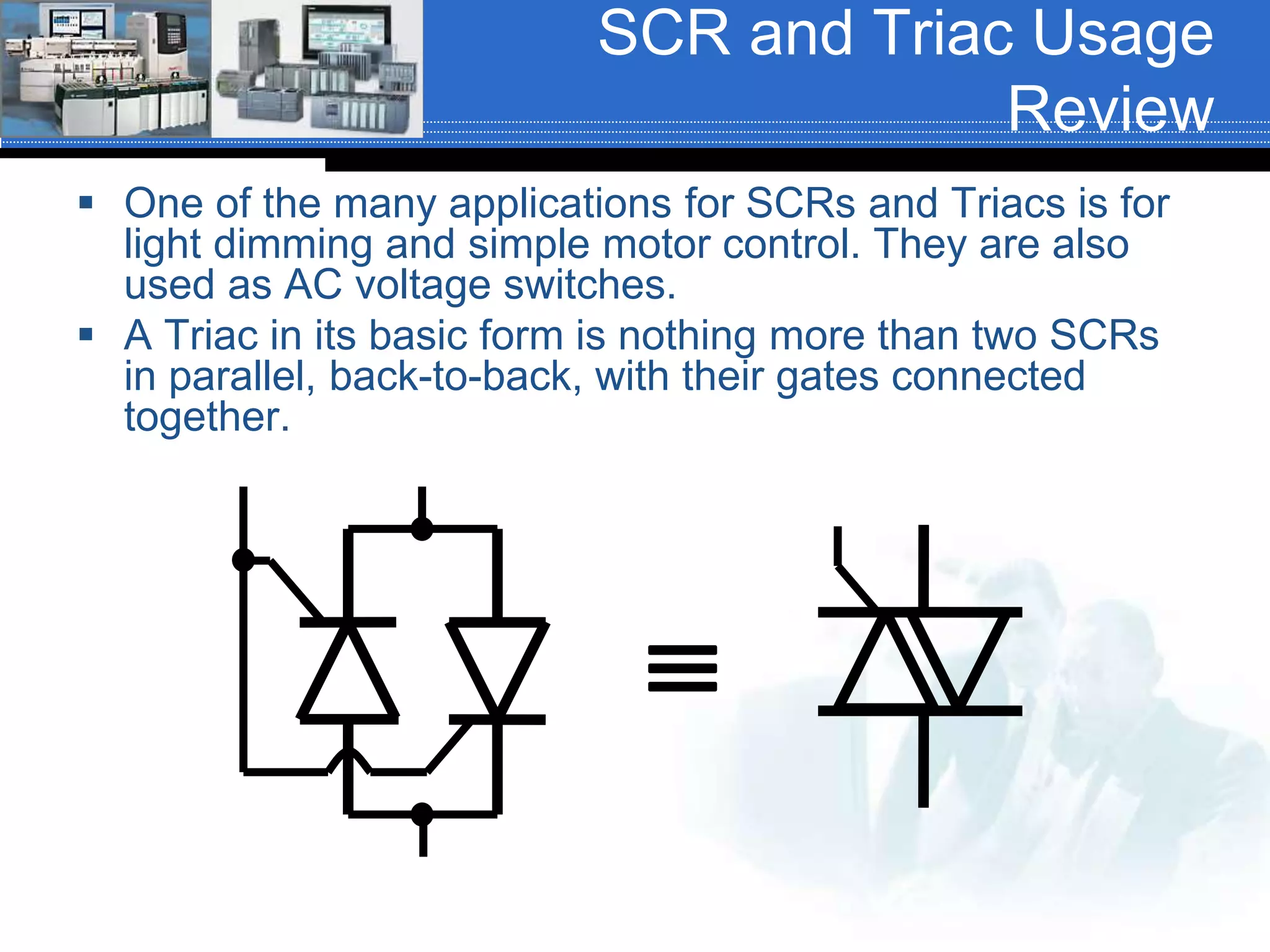 SCR and Triac Usage
Review
 One of the many applications for SCRs and Triacs is for
light dimming and simple motor control. They are also
used as AC voltage switches.
 A Triac in its basic form is nothing more than two SCRs
in parallel, back-to-back, with their gates connected
together.

 