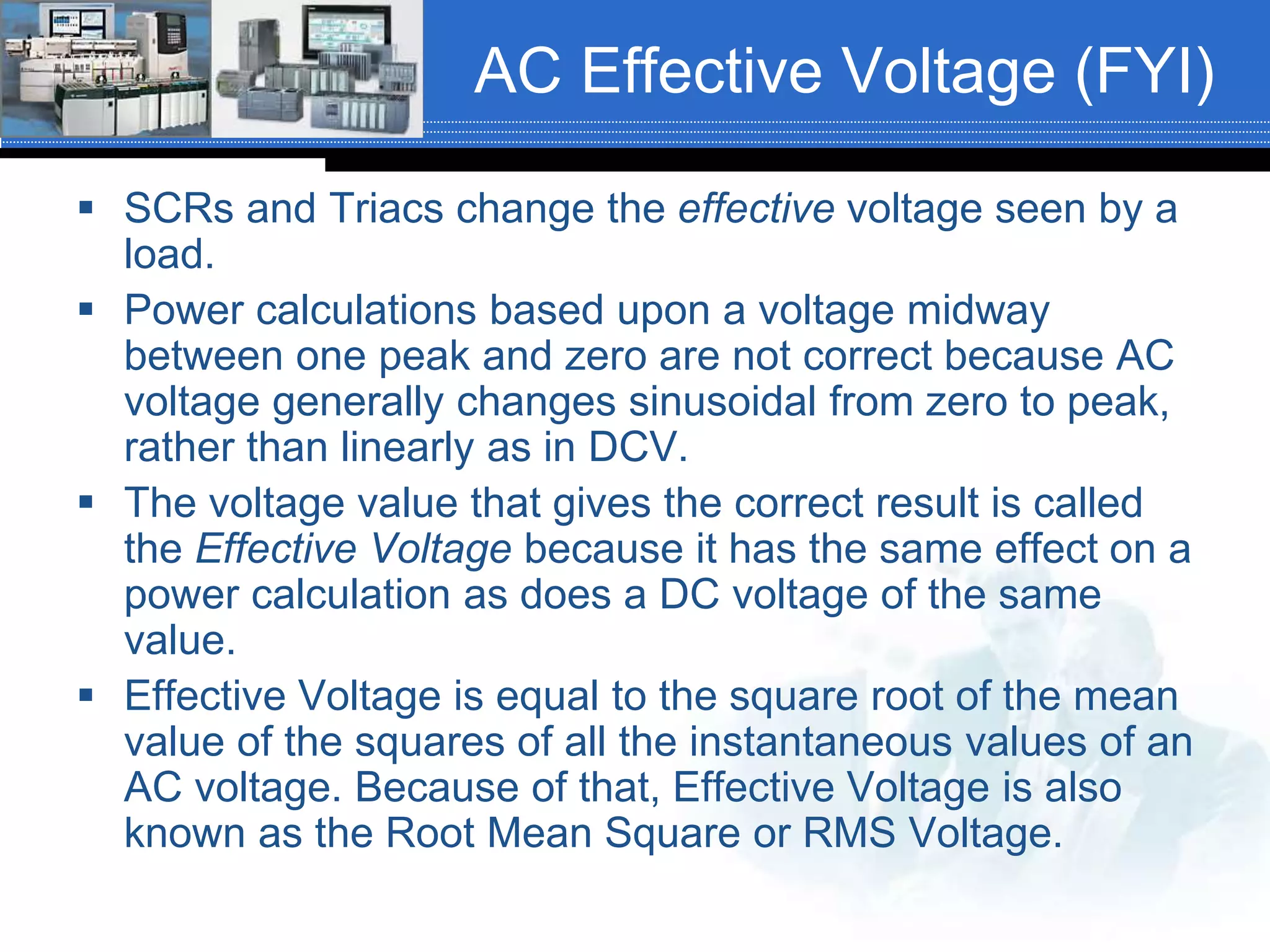 AC Effective Voltage (FYI)
 SCRs and Triacs change the effective voltage seen by a
load.
 Power calculations based upon a voltage midway
between one peak and zero are not correct because AC
voltage generally changes sinusoidal from zero to peak,
rather than linearly as in DCV.
 The voltage value that gives the correct result is called
the Effective Voltage because it has the same effect on a
power calculation as does a DC voltage of the same
value.
 Effective Voltage is equal to the square root of the mean
value of the squares of all the instantaneous values of an
AC voltage. Because of that, Effective Voltage is also
known as the Root Mean Square or RMS Voltage.
 
