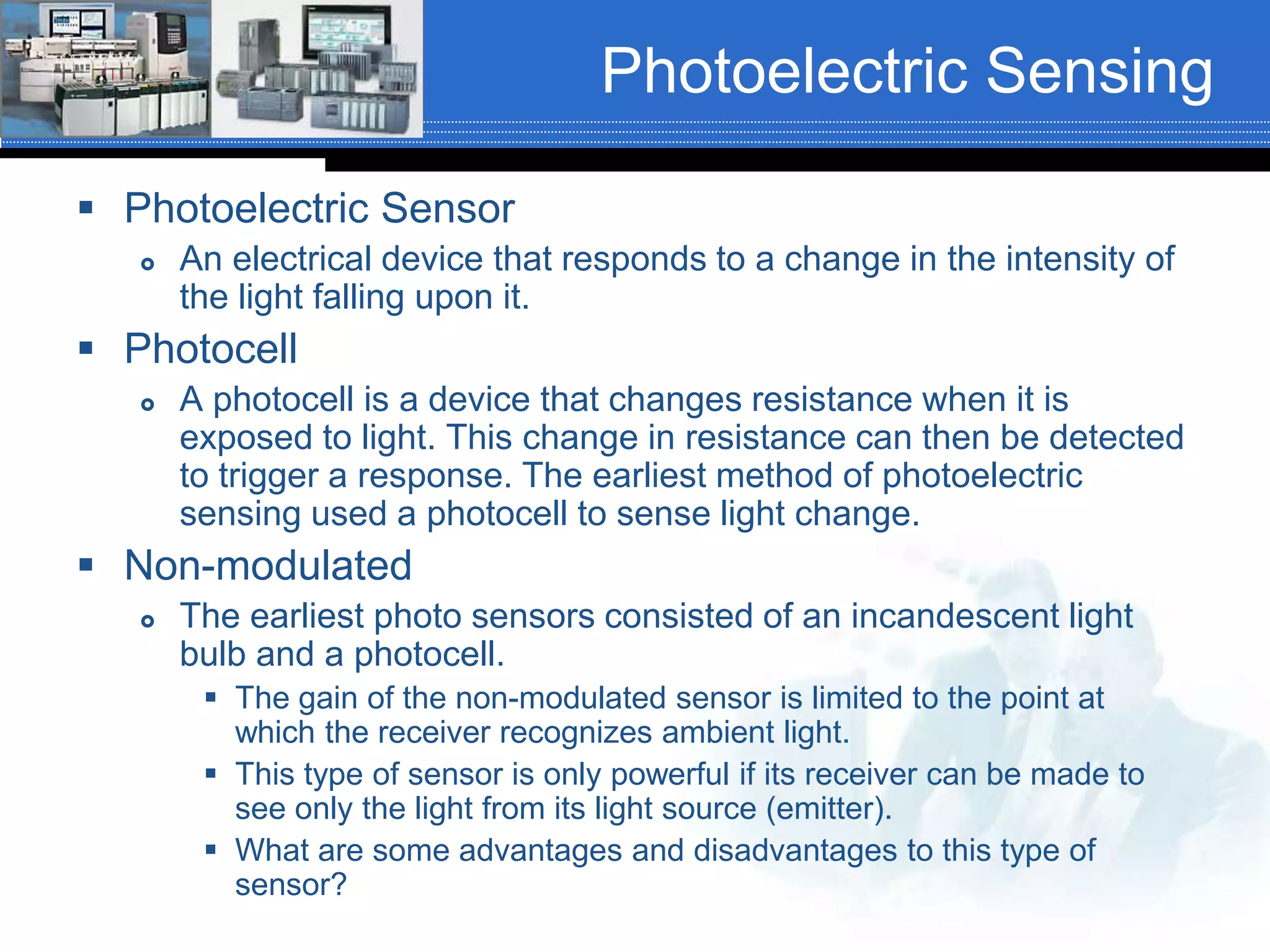Photoelectric Sensing
 Photoelectric Sensor
 An electrical device that responds to a change in the intensity of
the light falling upon it.
 Photocell
 A photocell is a device that changes resistance when it is
exposed to light. This change in resistance can then be detected
to trigger a response. The earliest method of photoelectric
sensing used a photocell to sense light change.
 Non-modulated
 The earliest photo sensors consisted of an incandescent light
bulb and a photocell.
 The gain of the non-modulated sensor is limited to the point at
which the receiver recognizes ambient light.
 This type of sensor is only powerful if its receiver can be made to
see only the light from its light source (emitter).
 What are some advantages and disadvantages to this type of
sensor?
 