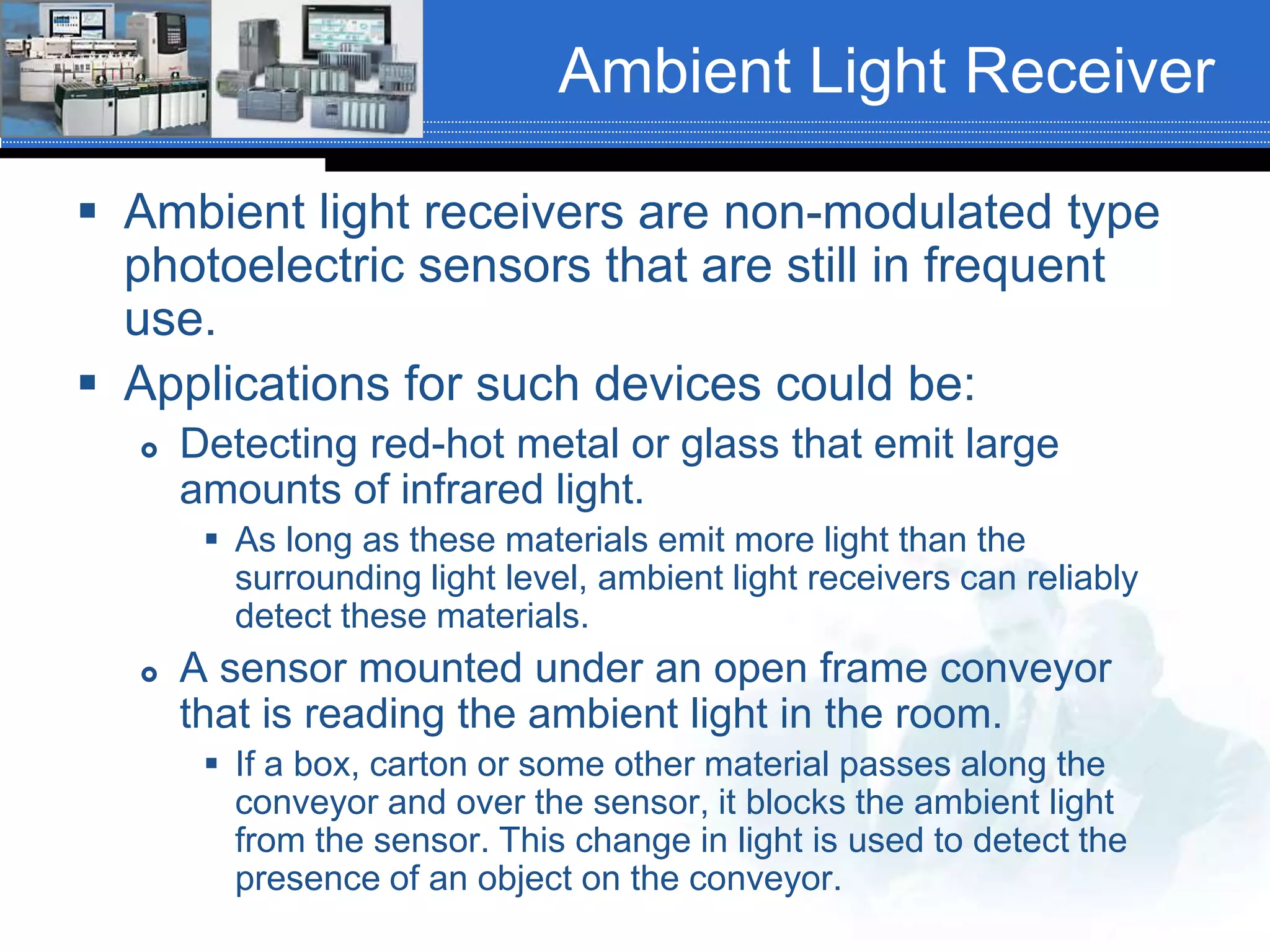 Ambient Light Receiver
 Ambient light receivers are non-modulated type
photoelectric sensors that are still in frequent
use.
 Applications for such devices could be:
 Detecting red-hot metal or glass that emit large
amounts of infrared light.
 As long as these materials emit more light than the
surrounding light level, ambient light receivers can reliably
detect these materials.
 A sensor mounted under an open frame conveyor
that is reading the ambient light in the room.
 If a box, carton or some other material passes along the
conveyor and over the sensor, it blocks the ambient light
from the sensor. This change in light is used to detect the
presence of an object on the conveyor.
 