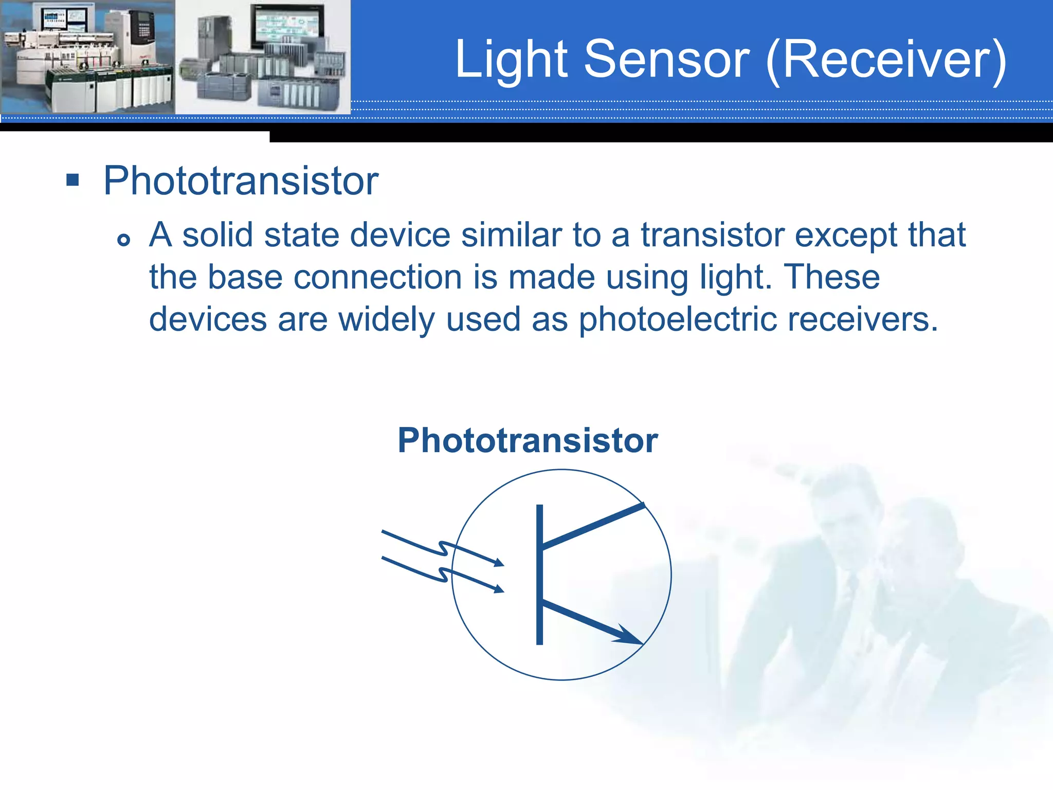 Light Sensor (Receiver)
 Phototransistor
 A solid state device similar to a transistor except that
the base connection is made using light. These
devices are widely used as photoelectric receivers.
Phototransistor
 