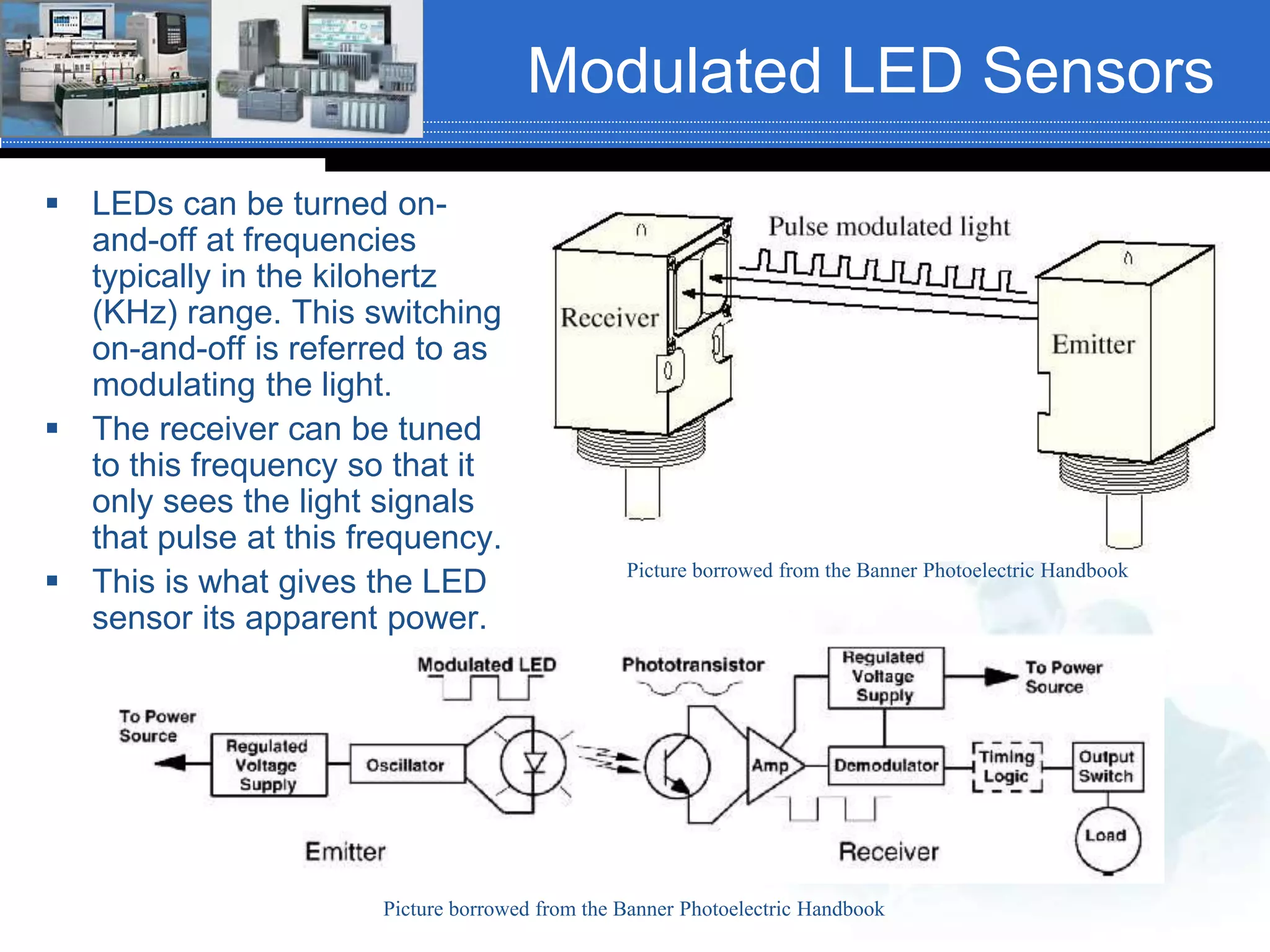 Picture borrowed from the Banner Photoelectric Handbook
Modulated LED Sensors
 LEDs can be turned on-
and-off at frequencies
typically in the kilohertz
(KHz) range. This switching
on-and-off is referred to as
modulating the light.
 The receiver can be tuned
to this frequency so that it
only sees the light signals
that pulse at this frequency.
 This is what gives the LED
sensor its apparent power.
Picture borrowed from the Banner Photoelectric Handbook
 