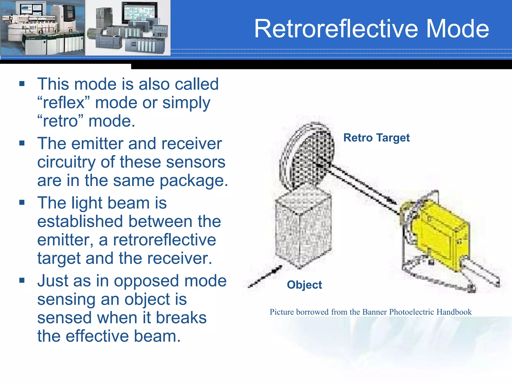 Retroreflective Mode
 This mode is also called
“reflex” mode or simply
“retro” mode.
 The emitter and receiver
circuitry of these sensors
are in the same package.
 The light beam is
established between the
emitter, a retroreflective
target and the receiver.
 Just as in opposed mode
sensing an object is
sensed when it breaks
the effective beam.
Retro Target
Object
Picture borrowed from the Banner Photoelectric Handbook
 