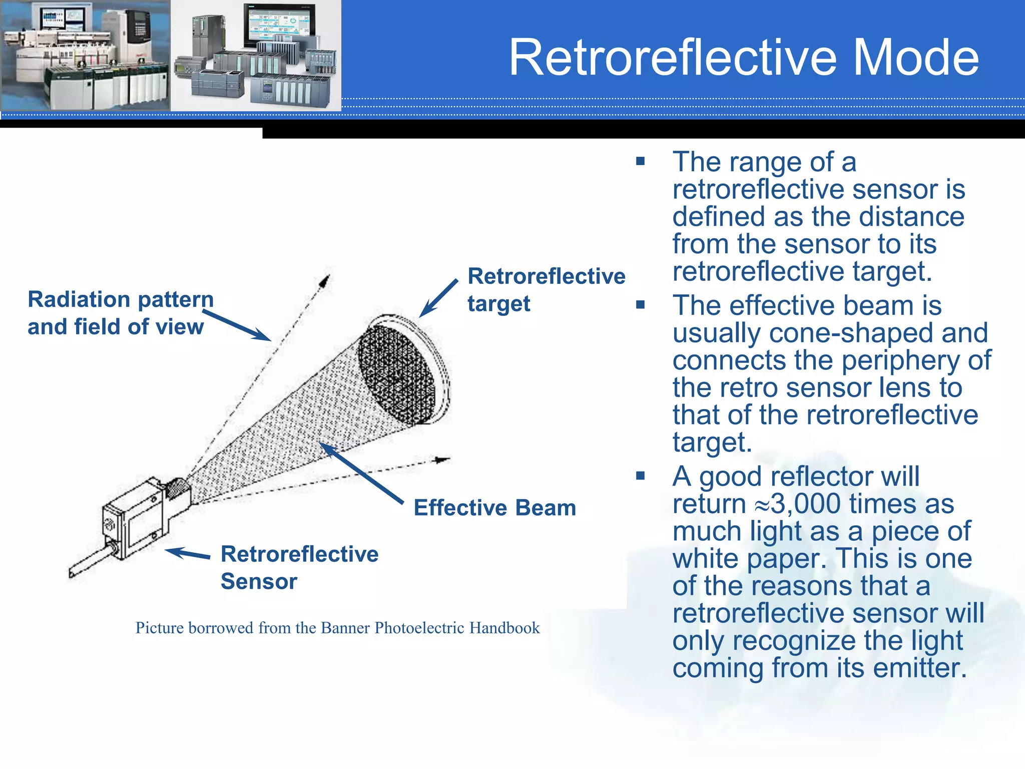 Retroreflective Mode
 The range of a
retroreflective sensor is
defined as the distance
from the sensor to its
retroreflective target.
 The effective beam is
usually cone-shaped and
connects the periphery of
the retro sensor lens to
that of the retroreflective
target.
 A good reflector will
return 3,000 times as
much light as a piece of
white paper. This is one
of the reasons that a
retroreflective sensor will
only recognize the light
coming from its emitter.
Retroreflective
Sensor
Radiation pattern
and field of view
Effective Beam
Retroreflective
target
Picture borrowed from the Banner Photoelectric Handbook
 