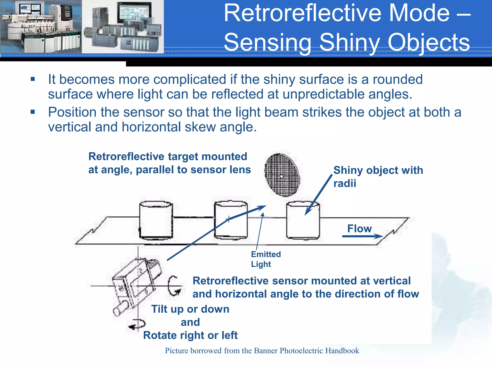 Retroreflective Mode –
Sensing Shiny Objects
 It becomes more complicated if the shiny surface is a rounded
surface where light can be reflected at unpredictable angles.
 Position the sensor so that the light beam strikes the object at both a
vertical and horizontal skew angle.
Picture borrowed from the Banner Photoelectric Handbook
Retroreflective target mounted
at angle, parallel to sensor lens
Retroreflective sensor mounted at vertical
and horizontal angle to the direction of flow
Shiny object with
radii
Flow
Tilt up or down
and
Rotate right or left
Emitted
Light
 