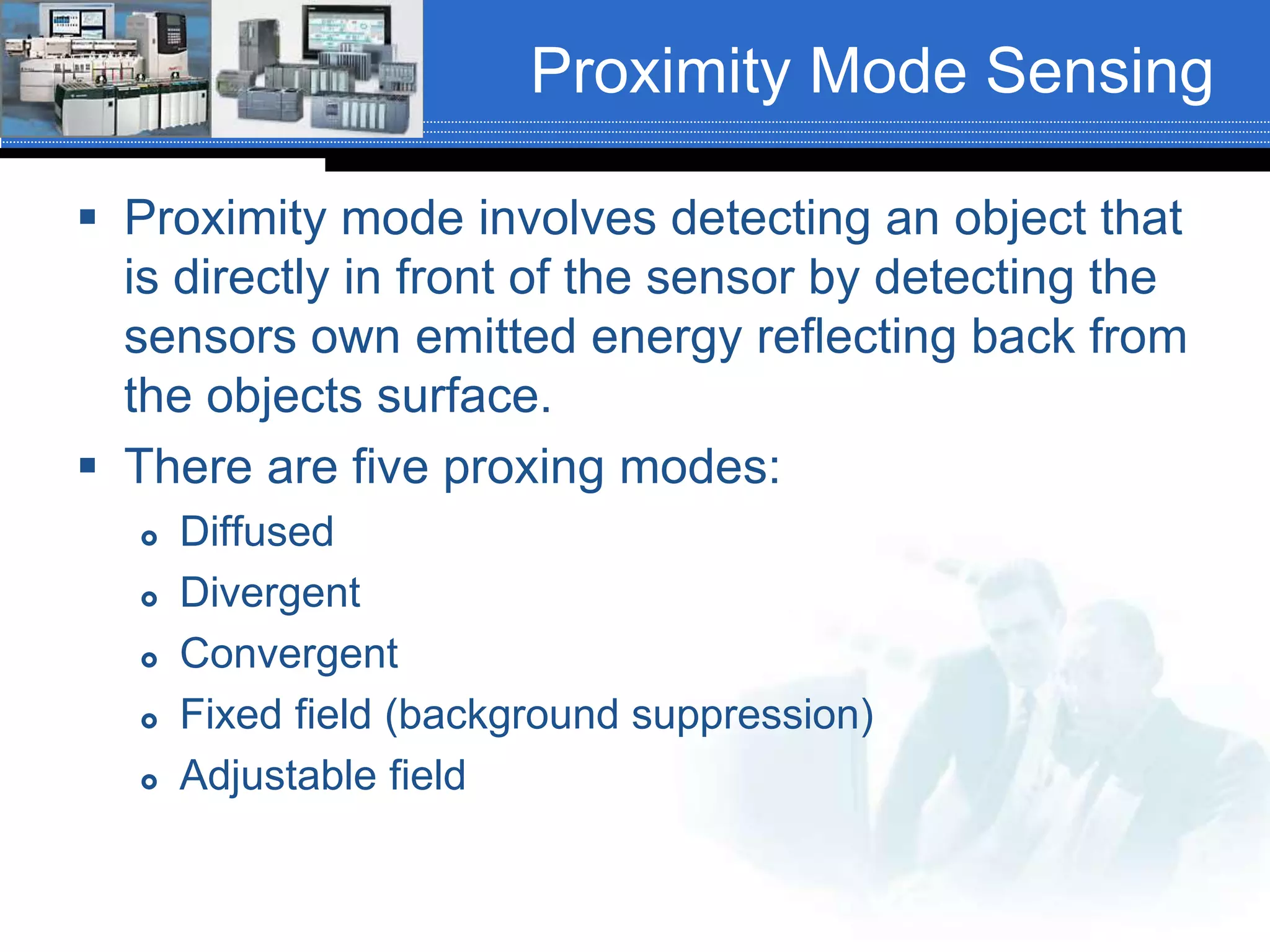Proximity Mode Sensing
 Proximity mode involves detecting an object that
is directly in front of the sensor by detecting the
sensors own emitted energy reflecting back from
the objects surface.
 There are five proxing modes:
 Diffused
 Divergent
 Convergent
 Fixed field (background suppression)
 Adjustable field
 