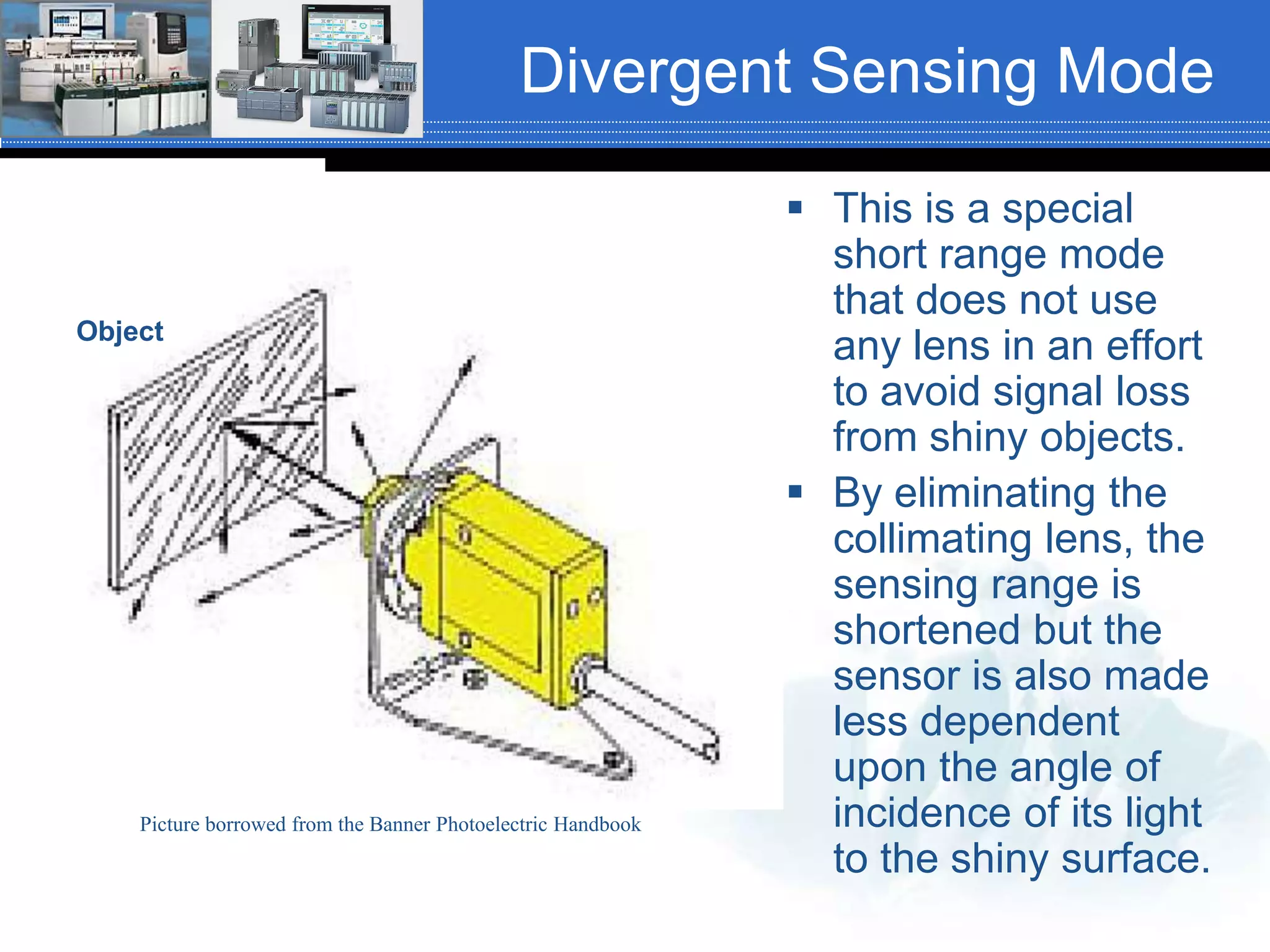 Divergent Sensing Mode
 This is a special
short range mode
that does not use
any lens in an effort
to avoid signal loss
from shiny objects.
 By eliminating the
collimating lens, the
sensing range is
shortened but the
sensor is also made
less dependent
upon the angle of
incidence of its light
to the shiny surface.
Picture borrowed from the Banner Photoelectric Handbook
Object
 