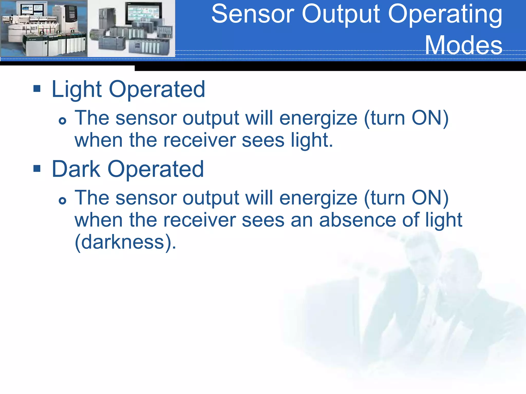 Sensor Output Operating
Modes
 Light Operated
 The sensor output will energize (turn ON)
when the receiver sees light.
 Dark Operated
 The sensor output will energize (turn ON)
when the receiver sees an absence of light
(darkness).
 